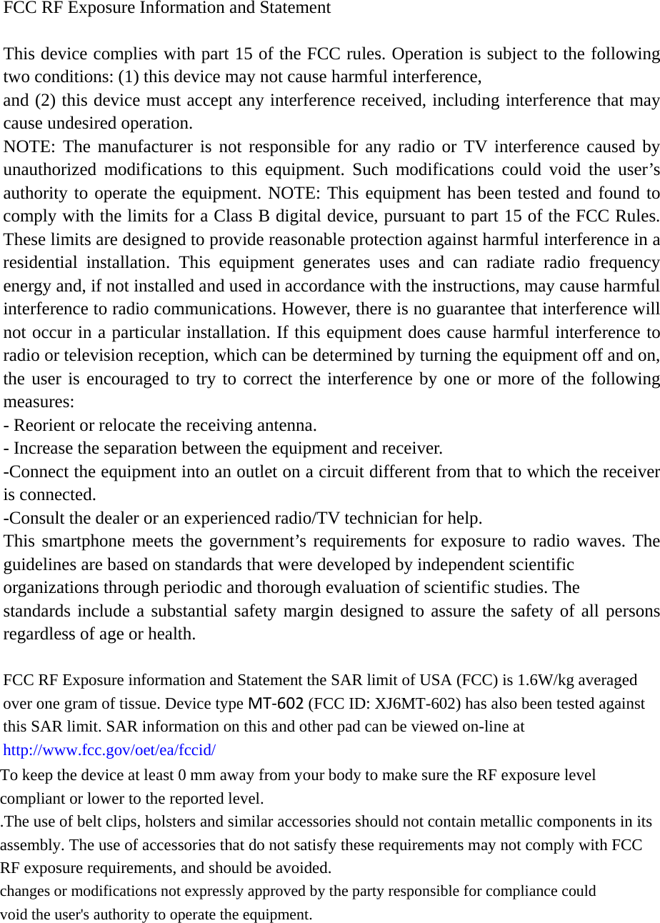 FCC RF Exposure Information and Statement  This device complies with part 15 of the FCC rules. Operation is subject to the following two conditions: (1) this device may not cause harmful interference, and (2) this device must accept any interference received, including interference that may cause undesired operation. NOTE: The manufacturer is not responsible for any radio or TV interference caused by unauthorized modifications to this equipment. Such modifications could void the user’s authority to operate the equipment. NOTE: This equipment has been tested and found to comply with the limits for a Class B digital device, pursuant to part 15 of the FCC Rules. These limits are designed to provide reasonable protection against harmful interference in a residential installation. This equipment generates uses and can radiate radio frequency energy and, if not installed and used in accordance with the instructions, may cause harmful interference to radio communications. However, there is no guarantee that interference will not occur in a particular installation. If this equipment does cause harmful interference to radio or television reception, which can be determined by turning the equipment off and on, the user is encouraged to try to correct the interference by one or more of the following measures: - Reorient or relocate the receiving antenna. - Increase the separation between the equipment and receiver. -Connect the equipment into an outlet on a circuit different from that to which the receiver is connected. -Consult the dealer or an experienced radio/TV technician for help. This smartphone meets the government’s requirements for exposure to radio waves. The guidelines are based on standards that were developed by independent scientific organizations through periodic and thorough evaluation of scientific studies. The standards include a substantial safety margin designed to assure the safety of all persons regardless of age or health.  FCC RF Exposure information and Statement the SAR limit of USA (FCC) is 1.6W/kg averaged over one gram of tissue. Device type MT‐602 (FCC ID: XJ6MT-602) has also been tested against this SAR limit. SAR information on this and other pad can be viewed on-line at http://www.fcc.gov/oet/ea/fccid/To keep the device at least 0 mm away from your body to make sure the RF exposure level  compliant or lower to the reported level.   .The use of belt clips, holsters and similar accessories should not contain metallic components in its assembly. The use of accessories that do not satisfy these requirements may not comply with FCC RF exposure requirements, and should be avoided. changes or modifications not expressly approved by the party responsible for compliance could void the user&apos;s authority to operate the equipment.   