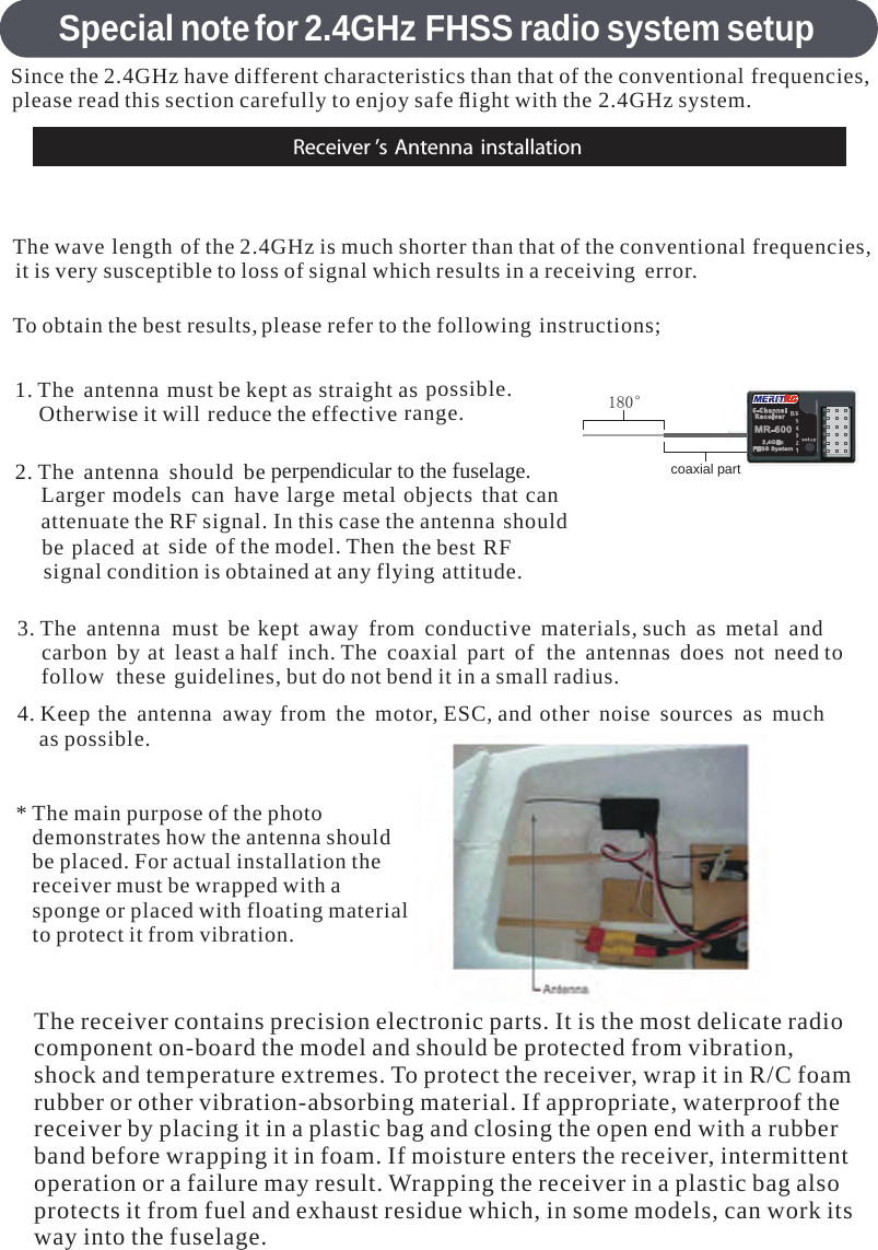 Special notefor 2.4GHz FHSS radio system setupReceiver ’s Antenna installationSince the 2.4GHz have different characteristics than that of the conventional frequencies,please read this section carefully to enjoy safe ﬂight with the 2.4GHz system.The wave length of the 2.4GHz is much shorter than that of the conventional frequencies,it is very susceptible to loss of signal which results inareceiving error.To obtain the best results,please refer to the following instructions;1. The antenna must be kept as straight as possible.Otherwise it will reduce theeffective range.2. The antenna should beperpendicular to the fuselage.Larger models can have largemetal objects that canattenuate the RF signal. In this case the antenna shouldbe placed at side of the model. Then the best RFsignal condition is obtained at any flying attitude.3. The antennamust be kept away from conductive materials, such as metal andcarbon by at leastahalf inch. The coaxial part of the antennas does not need tofollow these guidelines, but do not bend it inasmall radius.4. Keep the antenna away from the motor,ESC, and other noise sources as muchas possible.*The main purpose of the photodemonstrates how the antenna shouldbe placed. For actual installation thereceiver must be wrapped with asponge or placed with floating materialto protect it from vibration.180°The receiver contains precision electronic parts. It is the most delicate radiocomponent on-board the model and should be protected from vibration,shock and temperature extremes. To protect the receiver,wrap it in R/C foamrubber or other vibration-absorbing material. If appropriate, waterproof thereceiver by placing it inaplastic bag and closing the open end witharubberband before wrapping it in foam. If moisture enters the receiver,intermittentoperation orafailure may result. Wrapping the receiver inaplastic bag alsoprotects it from fuel and exhaust residue which, in some models, can work itsway into the fuselage.coaxial part