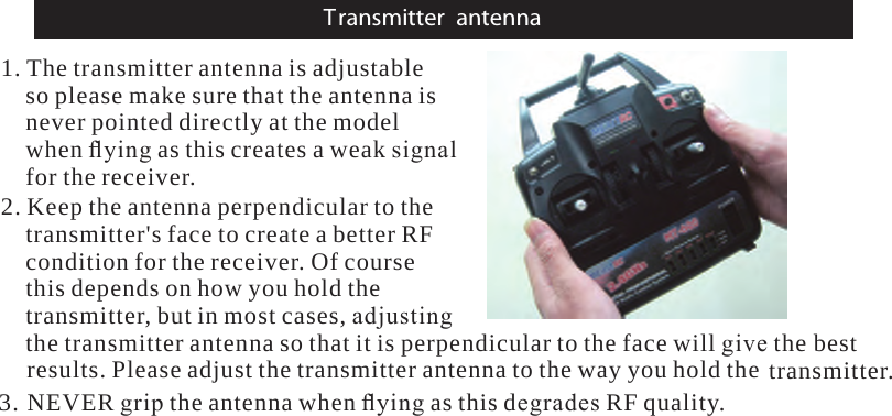 Transmitter antenna1. The transmitter antenna is adjustableso please make sure that the antenna isnever pointed directly at the modelwhen ﬂying as this createsaweak signalfor the receiver.2. Keep the antenna perpendicular to thetransmitter&apos;s face to createabetter RFcondition for the receiver.Ofcoursethis depends on how you hold thetransmitter,but in most cases, adjustingthe transmitter antenna so that it is perpendicular to the face will give thebestresults. Please adjust the transmitter antenna to the way you hold thetransmitter.3. NEVER grip the antenna when ﬂying as this degrades RF quality.