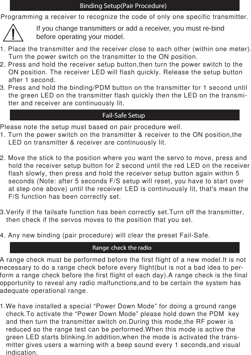 Binding Setup(Pair Procedure)Fail-Safe SetupProgramming a receiver to recognize the code of only one specific transmitter.Please note the setup must based on pair procedure well.1. Turn the power switch on the transmitter &amp; receiver to the ON position,the     LED on transmitter &amp; receiver are continuously lit. 2. Move the stick to the position where you want the servo to move, press and    hold the receiver setup button for 2 second until the red LED on the receiver     flash slowly, then press and hold the receiver setup button again within 5     seconds (Note: after 5 seconds F/S setup will reset, you have to start over     at step one above) until the receiver LED is continuously lit, that&apos;s mean the     F/S function has been correctly set.3.Verify if the failsafe function has been correctly set.Turn off the transmitter,   then check if the servos moves to the position that you set.4. Any new binding (pair procedure) will clear the preset Fail-Safe.1. Place the transmitter and the receiver close to each other (within one meter).     Turn the power switch on the transmitter to the ON position.2. Press and hold the receiver setup button,then turn the power switch to the     ON position. The receiver LED will flash quickly. Release the setup button     after 1 second.3. Press and hold the binding/PDM button on the transmitter for 1 second until    the green LED on the transmitter flash quickly then the LED on the transmi-    tter and receiver are continuously lit.If you change transmitters or add a receiver, you must re-bind before operating your model.Range check the radioA range check must be performed before the first flight of a new model.It is notnecessary to do a range check before every flight(but is not a bad idea to per-form a range check before the first flight of each day).A range check is the finalopportunity to reveal any radio malfunctions,and to be certain the system hasadequate operational range.1.We have installed a special “Power Down Mode” for doing a ground range    check.To activate the “Power Down Mode” please hold down the PDM  key    and then turn the transmitter switch on.During this mode,the RF power is    reduced so the range test can be performed.When this mode is active the   green LED starts blinking.In addition,when the mode is activated the trans-   mitter gives users a warning with a beep sound every 1 seconds,and visual   indication.