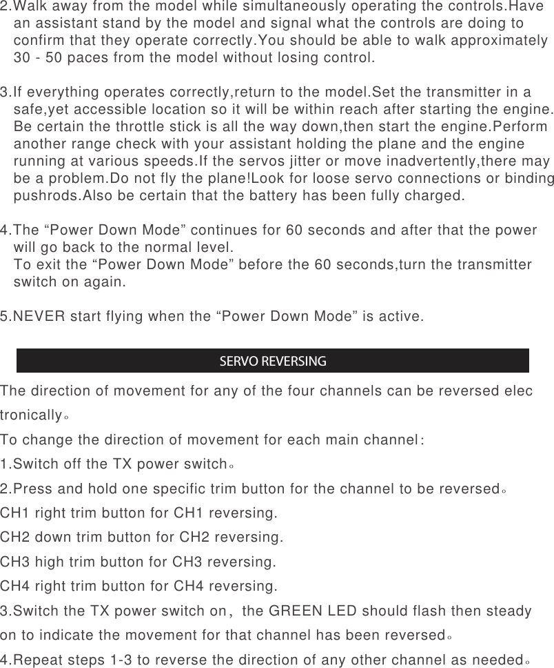 2.Walk away from the model while simultaneously operating the controls.Have   an assistant stand by the model and signal what the controls are doing to   confirm that they operate correctly.You should be able to walk approximately   30 - 50 paces from the model without losing control.3.If everything operates correctly,return to the model.Set the transmitter in a   safe,yet accessible location so it will be within reach after starting the engine.   Be certain the throttle stick is all the way down,then start the engine.Perform   another range check with your assistant holding the plane and the engine   running at various speeds.If the servos jitter or move inadvertently,there may   be a problem.Do not fly the plane!Look for loose servo connections or binding   pushrods.Also be certain that the battery has been fully charged.4.The “Power Down Mode” continues for 60 seconds and after that the power   will go back to the normal level.   To exit the “Power Down Mode” before the 60 seconds,turn the transmitter    switch on again.5.NEVER start flying when the “Power Down Mode” is active.The direction of movement for any of the four channels can be reversed electronically。To change the direction of movement for each main channel：1.Switch off the TX power switch。2.Press and hold one specific trim button for the channel to be reversed。CH1 right trim button for CH1 reversing.CH2 down trim button for CH2 reversing.CH3 high trim button for CH3 reversing.CH4 right trim button for CH4 reversing.3.Switch the TX power switch on，the GREEN LED should flash then steady on to indicate the movement for that channel has been reversed。 4.Repeat steps 1-3 to reverse the direction of any other channel as needed。SERVO REVERSING
