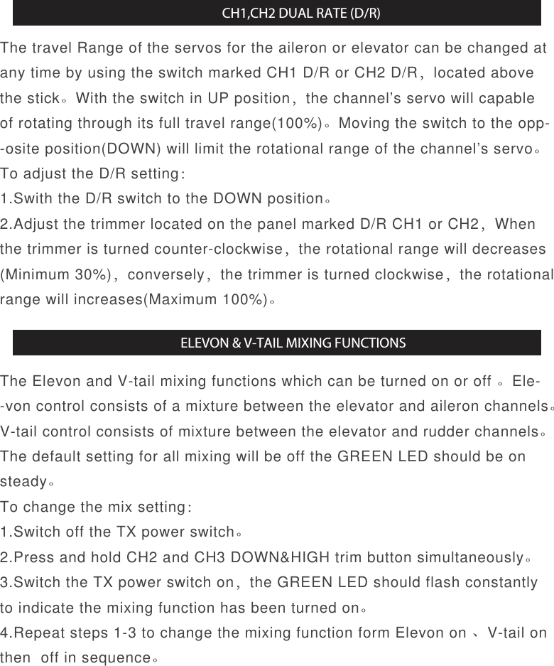 The travel Range of the servos for the aileron or elevator can be changed at any time by using the switch marked CH1 D/R or CH2 D/R，located above the stick。With the switch in UP position，the channel’s servo will capable of rotating through its full travel range(100%)。Moving the switch to the opp--osite position(DOWN) will limit the rotational range of the channel’s servo。To adjust the D/R setting：1.Swith the D/R switch to the DOWN position。2.Adjust the trimmer located on the panel marked D/R CH1 or CH2，When the trimmer is turned counter-clockwise，the rotational range will decreases(Minimum 30%)，conversely，the trimmer is turned clockwise，the rotational range will increases(Maximum 100%)。The Elevon and V-tail mixing functions which can be turned on or off 。Ele--von control consists of a mixture between the elevator and aileron channels。V-tail control consists of mixture between the elevator and rudder channels。The default setting for all mixing will be off the GREEN LED should be on steady。To change the mix setting：1.Switch off the TX power switch。2.Press and hold CH2 and CH3 DOWN&amp;HIGH trim button simultaneously。3.Switch the TX power switch on，the GREEN LED should flash constantly to indicate the mixing function has been turned on。4.Repeat steps 1-3 to change the mixing function form Elevon on 、V-tail on then  off in sequence。CH1,CH2 DUAL RATE (D/R)ELEVON &amp; V-TAIL MIXING FUNCTIONS