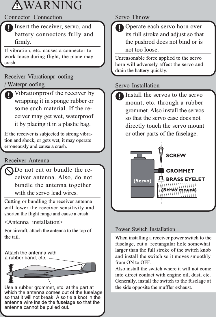 WARNINGConnector ConnectionInsert the receiver, servo, andbattery connectors fully andfirmly.If vibration, etc. causes a connector towork loose during flight, the plane maycrash.Receiver Vibrationpr oofing/ Waterpr oofingVibrationproof the receiver bywrapping it in sponge rubber orsome such material. If the re-ceiver may get wet, waterproofit by placing it in a plastic bag.If the receiver is subjected to strong vibra-tion and shock, or gets wet, it may operateerroneously and cause a crash.Receiver AntennaDo not cut or bundle the re-ceiver antenna. Also, do notbundle the antenna togetherwith the servo lead wires.Cutting or bundling the receiver antennawill lower the receiver sensitivity andshorten the flight range and cause a crash.&lt;Antenna installation&gt;For aircraft, attach the antenna to the top ofthe tail.Servo Thr owOperate each servo horn overits full stroke and adjust so thatthe pushrod does not bind or isnot too loose.Unreasonable force applied to the servohorn will adversely affect the servo anddrain the battery quickly.Servo InstallationInstall the servos to the servomount, etc. through a rubbergrommet. Also install the servosso that the servo case does notdirectly touch the servo mountor other parts of the fuselage.Power Switch InstallationWhen installing a receiver power switch to thefuselage, cut a rectangular hole somewhatlarger than the full stroke of the switch knoband install the switch so it moves smoothlyfrom ON to OFF.Also install the switch where it will not comeinto direct contact with engine oil, dust, etc.Generally, install the switch to the fuselage atthe side opposite the muffler exhaust.