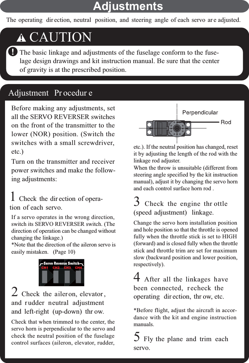 The operating dir ection, neutral position, and steering angle of each servo ar e adjusted.CAUTIONThe basic linkage and adjustments of the fuselage conform to the fuse-lage design drawings and kit instruction manual. Be sure that the centerof gravity is at the prescribed position.Adjustment Pr ocedur eBefore making any adjustments, setall the SERVO REVERSER switcheson the front of the transmitter to thelower (NOR) position. (Switch theswitches with a small screwdriver,etc.)Turn on the transmitter and receiverpower switches and make the follow-ing adjustments:1Check the dir ection of opera-tion of each servo.If a servo operates in the wrong direction,switch its SERVO REVERSER switch. (Thedirection of operation can be changed withoutchanging the linkage.)*Note that the direction of the aileron servo iseasily mistaken. (Page 10)2Check the aileron, elevator ,and rudder neutral adjustmentand left-right (up-down) thr ow.Check that when trimmed to the center, theservo horn is perpendicular to the servo andcheck the neutral position of the fuselagecontrol surfaces (aileron, elevator, rudder,etc.). If the neutral position has changed, resetit by adjusting the length of the rod with thelinkage rod adjuster.When the throw is unsuitable (different fromsteering angle specified by the kit instructionmanual), adjust it by changing the servo hornand each control surface horn rod .3Check the engine thr ottle(speed adjustment) linkage.Change the servo horn installation positionand hole position so that the throttle is openedfully when the throttle stick is set to HIGH(forward) and is closed fully when the throttlestick and throttle trim are set for maximumslow (backward position and lower position,respectively).4After all the linkages havebeen connected, recheck theoperating dir ection, thr ow, etc.*Before flight, adjust the aircraft in accor-dance with the kit and engine instructionmanuals.5Fly the plane and trim eachservo.Adjustments