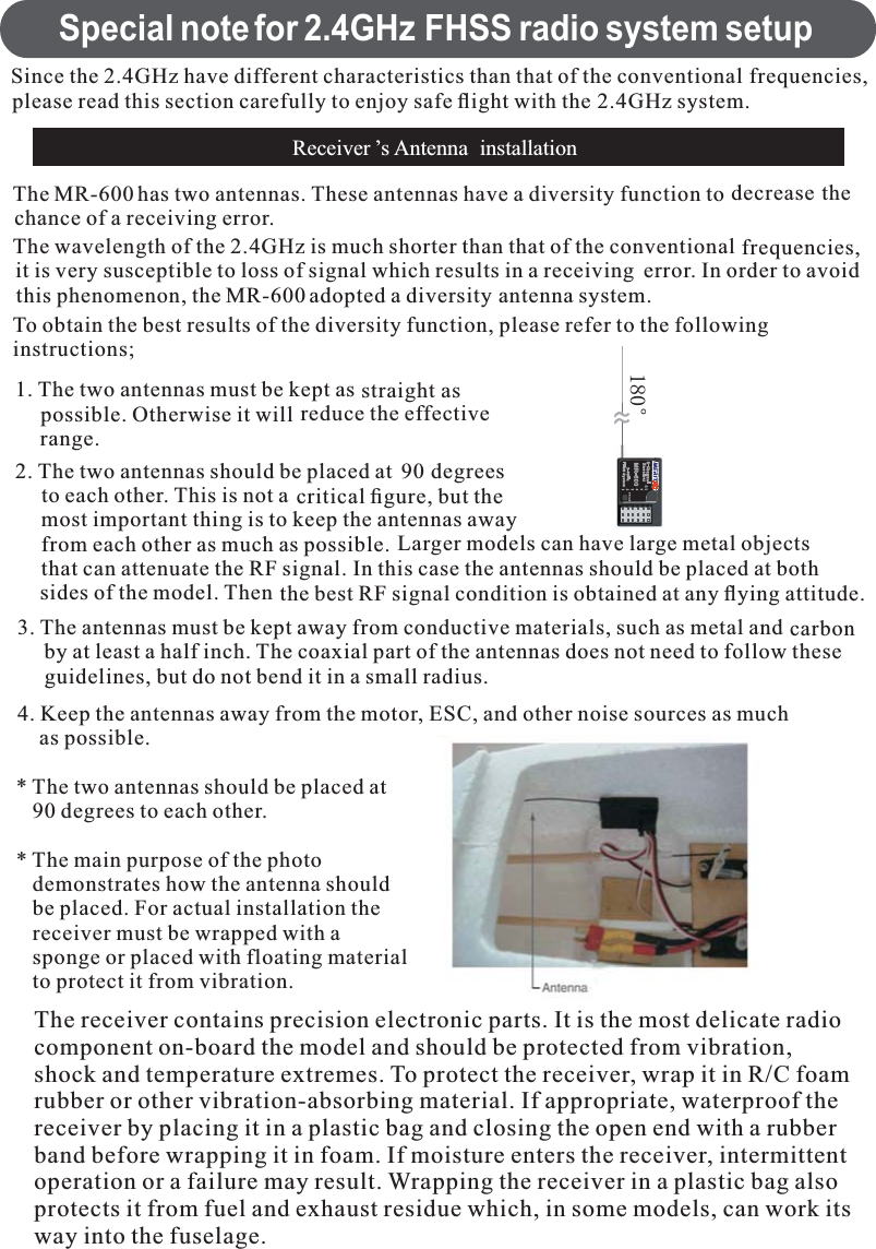 Special note for 2.4GHz FHSS radio system setupReceiver ’s Antenna installationSince the 2.4GHz have different characteristics than that of the conventional frequencies,please read this section carefully to enjoy safe ﬂight with the 2.4GHz system.The MR-600 has two antennas. These antennas have a diversity function to decrease thechance of a receiving error.The wavelength of the 2.4GHz is much shorter than that of the conventional frequencies,it is very susceptible to loss of signal which results in a receiving error. In order to avoidthis phenomenon, the MR-600 adopted a diversity antenna system.To obtain the best results of the diversity function, please refer to the followinginstructions;1. The two antennas must be kept as straight aspossible. Otherwise it will reduce the effectiverange.2. The two antennas should be placed at 90 degreesto each other. This is not a critical ﬁgure, but themost important thing is to keep the antennas awayfrom each other as much as possible. Larger models can have large metal objectsthat can attenuate the RF signal. In this case the antennas should be placed at bothsides of the model. Then the best RF signal condition is obtained at any ﬂying attitude.3. The antennas must be kept away from conductive materials, such as metal and carbonby at least a half inch. The coaxial part of the antennas does not need to follow theseguidelines, but do not bend it in a small radius.4. Keep the antennas away from the motor, ESC, and other noise sources as muchas possible.* The two antennas should be placed at90 degrees to each other.* The main purpose of the photodemonstrates how the antenna shouldbe placed. For actual installation thereceiver must be wrapped with asponge or placed with floating materialto protect it from vibration.eThe receiver contains precision electronic parts. It is the most delicate radiocomponent on-board the model and should be protected from vibration,shock and temperature extremes. To protect the receiver, wrap it in R/C foamrubber or other vibration-absorbing material. If appropriate, waterproof thereceiver by placing it in a plastic bag and closing the open end with a rubberband before wrapping it in foam. If moisture enters the receiver, intermittentoperation or a failure may result. Wrapping the receiver in a plastic bag alsoprotects it from fuel and exhaust residue which, in some models, can work itsway into the fuselage.