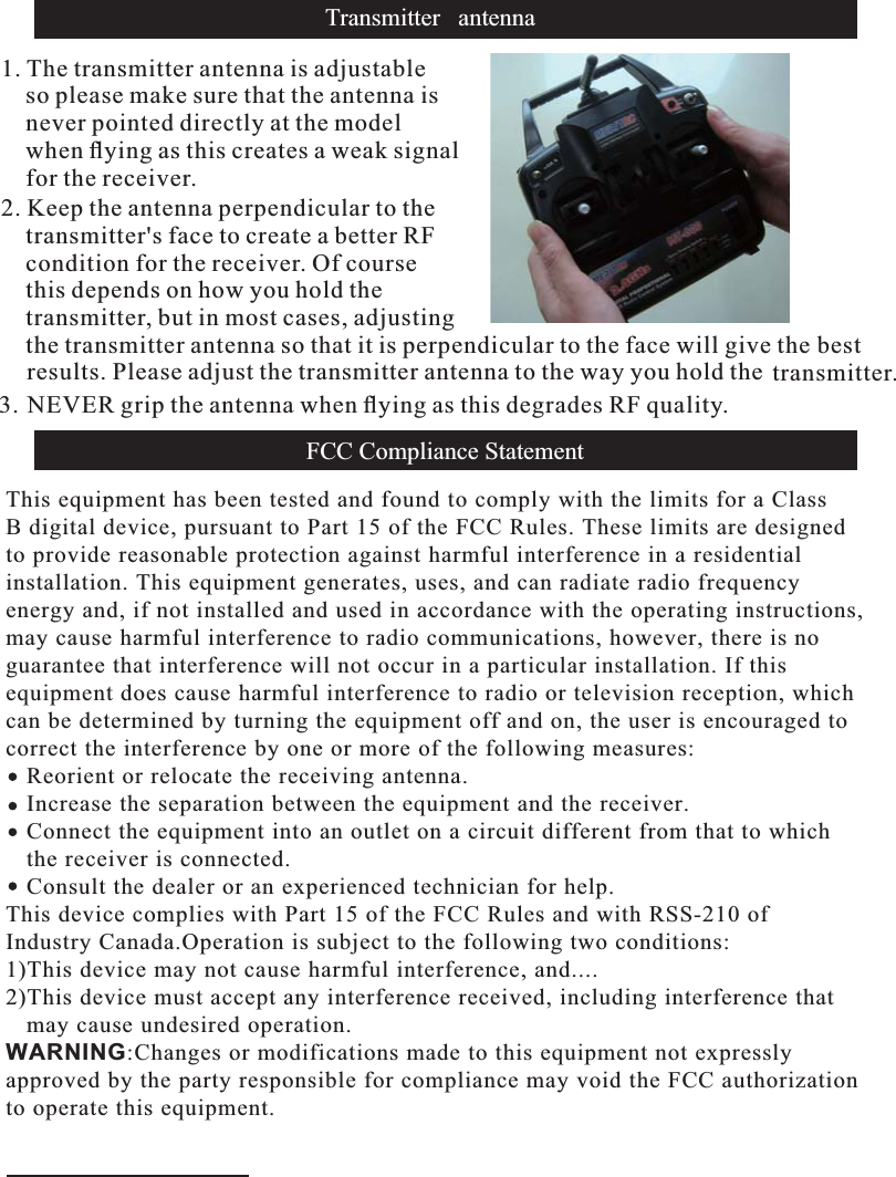 Transmitter antenna1. The transmitter antenna is adjustableso please make sure that the antenna isnever pointed directly at the modelwhen ﬂying as this creates a weak signalfor the receiver.2. Keep the antenna perpendicular to thetransmitter&apos;s face to create a better RFcondition for the receiver. Of coursethis depends on how you hold thetransmitter, but in most cases, adjustingthe transmitter antenna so that it is perpendicular to the face will give the bestresults. Please adjust the transmitter antenna to the way you hold the transmitter.3. NEVER grip the antenna when ﬂying as this degrades RF quality.FCC Compliance StatementThis equipment has been tested and found to comply with the limits for a ClassB digital device, pursuant to Part 15 of the FCC Rules. These limits are designedto provide reasonable protection against harmful interference in a residential installation. This equipment generates, uses, and can radiate radio frequencyenergy and, if not installed and used in accordance with the operating instructions,may cause harmful interference to radio communications, however, there is noguarantee that interference will not occur in a particular installation. If this equipment does cause harmful interference to radio or television reception, whichcan be determined by turning the equipment off and on, the user is encouraged tocorrect the interference by one or more of the following measures:   Reorient or relocate the receiving antenna.   Increase the separation between the equipment and the receiver.   Connect the equipment into an outlet on a circuit different from that to which   the receiver is connected.   Consult the dealer or an experienced technician for help.This device complies with Part 15 of the FCC Rules and with RSS-210 of Industry Canada.Operation is subject to the following two conditions:1)This device may not cause harmful interference, and....2)This device must accept any interference received, including interference that   may cause undesired operation.WARNING:Changes or modifications made to this equipment not expresslyapproved by the party responsible for compliance may void the FCC authorizationto operate this equipment.