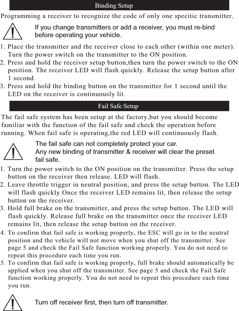 Fail Safe Setup , Continue...4. To confirm that fail safe is working properly, the ESC will go in to the neutral    position and the vehicle will not move when you shut off the transmitter. See    page 5 and check the Fail Safe function working properly. You do not need to    repeat this procedure each time you run.5. To confirm that fail safe is working properly, full brake should automatically be    applied when you shut off the transmitter. See page 5 and check the Fail Safe    function working properly. You do not need to repeat this procedure each time     you run.Turn off receiver first, then turn off transmitter.Binding SetupFail Safe SetupProgramming a receiver to recognize the code of only one specitic transmitter.The fail safe system has been setup at the factory,but you should becomefamiliar with the function of the fail safe and check the operation before running. When fail safe is operating,the red LED will continuously flash.1. Place the transmitter and the receiver close to each other (within one meter).    Turn the power switch on the transmitter to the ON position.2. Press and hold the receiver setup button,then turn the power switch to the ON   position. The receiver LED will flash quickly. Release the setup button after    1 second.3. Press and hold the binding button on the transmitter for 1 second until the    LED on the receiver is continuously lit.1. Turn the power switch to the ON position on the transmitter. Press the setup   button on the receiver then release. LED will flash.2. Leave throttle trigger in neutral position, and press the setup button. The LED   will flash quickly.Once the receiver LED remains lit, then release the setup   button on the receiver.3. Hold full brake on the transmitter, and press the setup button. The LED will   flash quickly. Release full brake on the transmitter once the receiver LED   remains lit, then release the setup button on the receiver.If you change transmitters or add a receiver, you must re-bind before operating your vehicle.The fail safe can not completely protect your car.Any new binding of transmitter &amp; receiver will clear the presetfail safe.