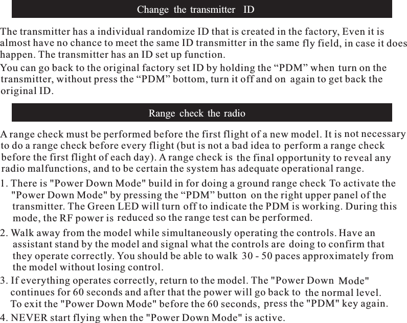 The transmitter has a individual randomize ID that is created in the factory, Even it isalmost have no chance to meet the same ID transmitter in the same fly field,he transmitter has an ID set up function.You can go back to the original factory set ID by hin case it doeshappen. Tolding the “PDM” when turn on thetransmitter, without press the “PDM” bottom, turn it off and on again to get back theoriginal ID.Change the transmitter IDRange check the radioA range check must be performed before the first flight of a new model. It is not necessaryto do a range check before every flight (but is not a bad idea to perform a range checkbefore the first flight of each day). A range check is the final opportunity to reveal anyradio malfunctions, and to be certain the system has adequate operational range.1. There is &quot;Power Down Mode&quot; build in for doing a ground range check To activate the&quot;Power Down Mode&quot; by pressing the “PDM” button on the right upper panel of thetransmitter. The Green LED will turn off to indicate the PDM is working. During thismode, the RF power is reduced so the range test can be performed.2. Walk away from the model while simultaneously operating the controls. Have anassistant stand by the model and signal what the controls are doing to confirm thatthey operate correctly. You should be able to walk 30 - 50 paces approximately fromthe model without losing control.3. If everything operates correctly, return to the model. The &quot;Power Down Mode&quot;continues for 60 seconds and after that the power will go back to the normal level.To exit the &quot;Power Down Mode&quot; before the 60 seconds, press the &quot;PDM&quot; key again.4. NEVER start flying when the &quot;Power Down Mode&quot; is active.