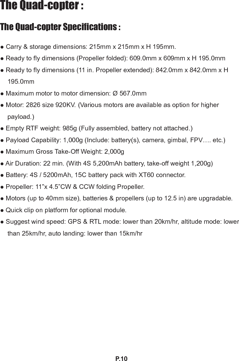 P.10The Quad-copter :The Quad-copter Specications :● Carry &amp; storage dimensions: 215mm x 215mm x H 195mm.● Ready to y dimensions (Propeller folded): 609.0mm x 609mm x H 195.0mm● Ready to y dimensions (11 in. Propeller extended): 842.0mm x 842.0mm x H 195.0mm● Maximum motor to motor dimension: Ø 567.0mm● Motor: 2826 size 920KV. (Various motors are available as option for higher payload.)● Empty RTF weight: 985g (Fully assembled, battery not attached.)● Payload Capability: 1,000g (Include: battery(s), camera, gimbal, FPV…. etc.)● Maximum Gross Take-Off Weight: 2,000g● Air Duration: 22 min. (With 4S 5,200mAh battery, take-off weight 1,200g)● Battery: 4S / 5200mAh, 15C battery pack with XT60 connector.● Propeller: 11”x 4.5”CW &amp; CCW folding Propeller.● Motors (up to 40mm size), batteries &amp; propellers (up to 12.5 in) are upgradable.● Quick clip on platform for optional module.● Suggest wind speed: GPS &amp; RTL mode: lower than 20km/hr, altitude mode: lower than 25km/hr, auto landing: lower than 15km/hr 