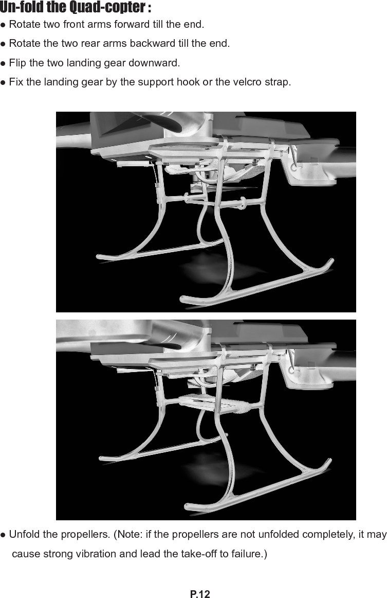 P.12Un-fold the Quad-copter :● Rotate two front arms forward till the end.● Rotate the two rear arms backward till the end.● Flip the two landing gear downward.● Fix the landing gear by the support hook or the velcro strap.● Unfold the propellers. (Note: if the propellers are not unfolded completely, it may cause strong vibration and lead the take-off to failure.)