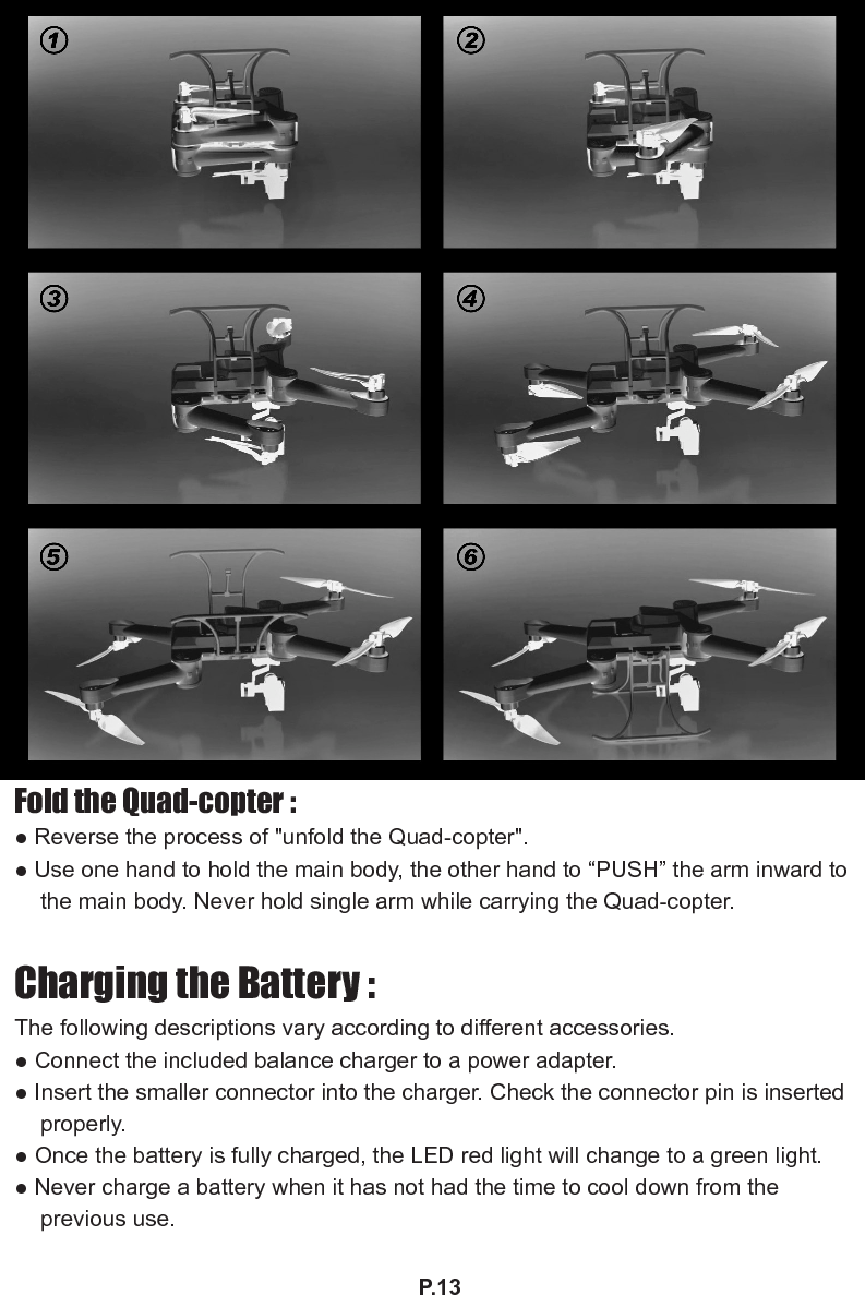 P.13Fold the Quad-copter :● Reverse the process of &quot;unfold the Quad-copter&quot;.● Use one hand to hold the main body, the other hand to “PUSH” the arm inward to the main body. Never hold single arm while carrying the Quad-copter.Charging the Battery :The following descriptions vary according to different accessories.● Connect the included balance charger to a power adapter.● Insert the smaller connector into the charger. Check the connector pin is inserted properly.● Once the battery is fully charged, the LED red light will change to a green light.● Never charge a battery when it has not had the time to cool down from the previous use.