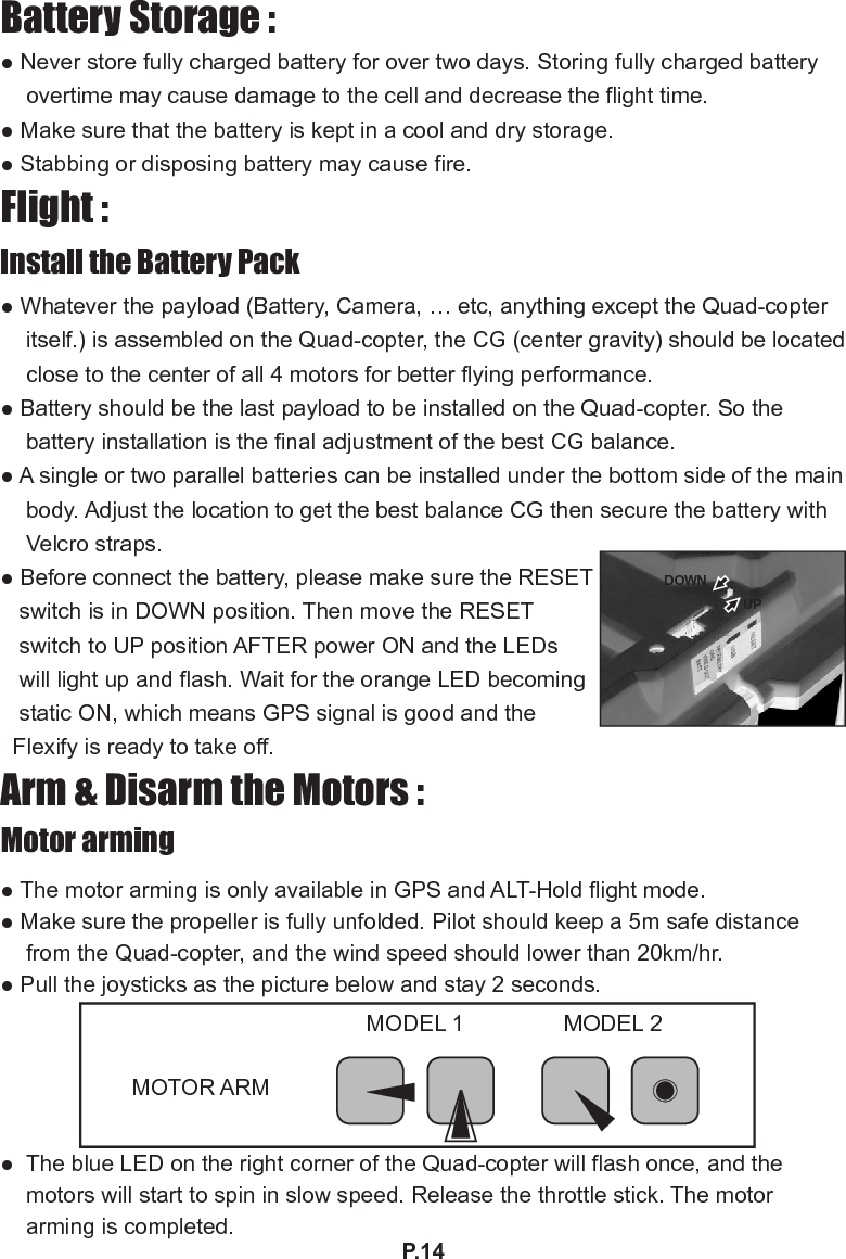 P.14Battery Storage :● Never store fully charged battery for over two days. Storing fully charged battery overtime may cause damage to the cell and decrease the ight time. ● Make sure that the battery is kept in a cool and dry storage.● Stabbing or disposing battery may cause re.Flight :Install the Battery Pack ● Whatever the payload (Battery, Camera, … etc, anything except the Quad-copter itself.) is assembled on the Quad-copter, the CG (center gravity) should be located close to the center of all 4 motors for better ying performance.● Battery should be the last payload to be installed on the Quad-copter. So the battery installation is the nal adjustment of the best CG balance.● A single or two parallel batteries can be installed under the bottom side of the main body. Adjust the location to get the best balance CG then secure the battery with Velcro straps.● Before connect the battery, please make sure the RESET   switch is in DOWN position. Then move the RESET    switch to UP position AFTER power ON and the LEDs   will light up and ash. Wait for the orange LED becoming   static ON, which means GPS signal is good and the   Flexify is ready to take off. Arm &amp; Disarm the Motors :Motor arming● The motor arming is only available in GPS and ALT-Hold ight mode.● Make sure the propeller is fully unfolded. Pilot should keep a 5m safe distance from the Quad-copter, and the wind speed should lower than 20km/hr.● Pull the joysticks as the picture below and stay 2 seconds.●  The blue LED on the right corner of the Quad-copter will ash once, and the motors will start to spin in slow speed. Release the throttle stick. The motor arming is completed.MOTOR ARMMODEL 1 MODEL 2DOWNUP