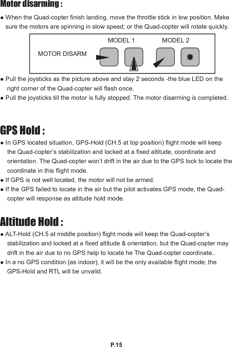 P.15Motor disarming :● When the Quad-copter nish landing, move the throttle stick in low position. Make sure the motors are spinning in slow speed; or the Quad-copter will rotate quickly.  ● Pull the joysticks as the picture above and stay 2 seconds -the blue LED on the right corner of the Quad-copter will ash once.● Pull the joysticks till the motor is fully stopped. The motor disarming is completed.GPS Hold :● In GPS located situation, GPS-Hold (CH.5 at top position) ight mode will keep the Quad-copter’s stabilization and locked at a xed altitude, coordinate and orientation. The Quad-copter won’t drift in the air due to the GPS lock to locate the coordinate in this ight mode.● If GPS is not well located, the motor will not be armed. ● If the GPS failed to locate in the air but the pilot activates GPS mode, the Quad-copter will response as altitude hold mode. Altitude Hold :● ALT-Hold (CH.5 at middle position) ight mode will keep the Quad-copter’s stabilization and locked at a xed altitude &amp; orientation, but the Quad-copter may drift in the air due to no GPS help to locate he The Quad-copter coordinate..● In a no GPS condition (as indoor), it will be the only available ight mode; the GPS-Hold and RTL will be unvalid.MOTOR DISARM MODEL 1 MODEL 2