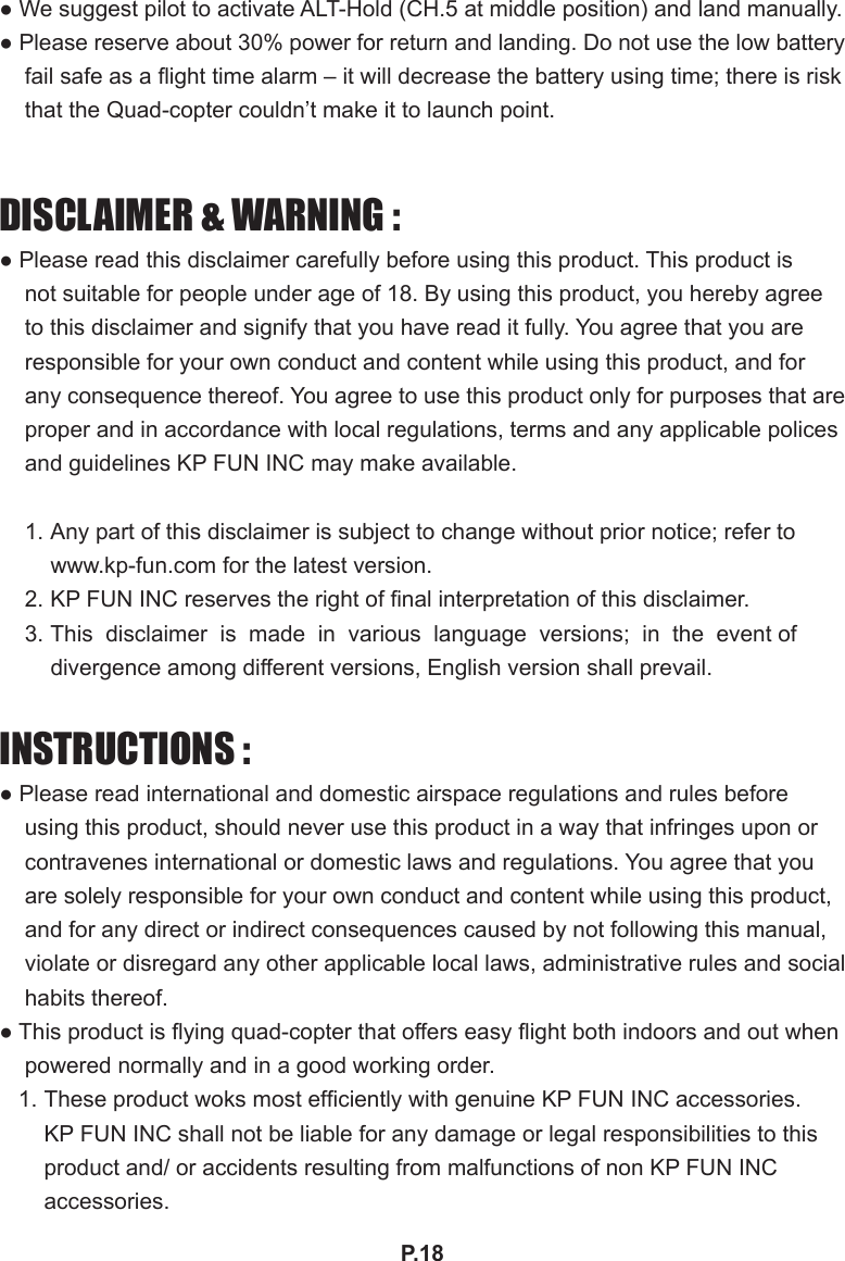 P.18● We suggest pilot to activate ALT-Hold (CH.5 at middle position) and land manually. ● Please reserve about 30% power for return and landing. Do not use the low battery fail safe as a ight time alarm – it will decrease the battery using time; there is risk that the Quad-copter couldn’t make it to launch point. DISCLAIMER &amp; WARNING :● Please read this disclaimer carefully before using this product. This product is not suitable for people under age of 18. By using this product, you hereby agree to this disclaimer and signify that you have read it fully. You agree that you are responsible for your own conduct and content while using this product, and for any consequence thereof. You agree to use this product only for purposes that are proper and in accordance with local regulations, terms and any applicable polices and guidelines KP FUN INC may make available.1. Any part of this disclaimer is subject to change without prior notice; refer to www.kp-fun.com for the latest version.2. KP FUN INC reserves the right of nal interpretation of this disclaimer.3. This  disclaimer  is  made  in  various  language  versions;  in  the  event of divergence among different versions, English version shall prevail.INSTRUCTIONS :● Please read international and domestic airspace regulations and rules before using this product, should never use this product in a way that infringes upon or contravenes international or domestic laws and regulations. You agree that you are solely responsible for your own conduct and content while using this product, and for any direct or indirect consequences caused by not following this manual, violate or disregard any other applicable local laws, administrative rules and social habits thereof.● This product is ying quad-copter that offers easy ight both indoors and out when powered normally and in a good working order.1. These product woks most efciently with genuine KP FUN INC accessories. KP FUN INC shall not be liable for any damage or legal responsibilities to this product and/ or accidents resulting from malfunctions of non KP FUN INC accessories.