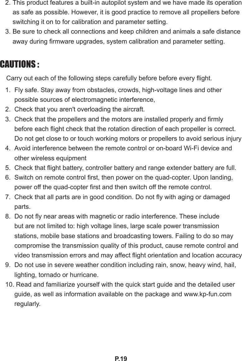 P.192. This product features a built-in autopilot system and we have made its operation as safe as possible. However, it is good practice to remove all propellers before switching it on to for calibration and parameter setting.3. Be sure to check all connections and keep children and animals a safe distance away during rmware upgrades, system calibration and parameter setting.CAUTIONS :　Carry out each of the following steps carefully before before every ight.1.  Fly safe. Stay away from obstacles, crowds, high-voltage lines and other possible sources of electromagnetic interference,2.  Check that you aren&apos;t overloading the aircraft.3.  Check that the propellers and the motors are installed properly and rmly before each ight check that the rotation direction of each propeller is correct. Do not get close to or touch working motors or propellers to avoid serious injury4.  Avoid interference between the remote control or on-board Wi-Fi device and other wireless equipment5.  Check that ight battery, controller battery and range extender battery are full.6.  Switch on remote control rst, then power on the quad-copter. Upon landing, power off the quad-copter rst and then switch off the remote control.7.  Check that all parts are in good condition. Do not y with aging or damaged parts.8.  Do not y near areas with magnetic or radio interference. These include but are not limited to: high voltage lines, large scale power transmission stations, mobile base stations and broadcasting towers. Failing to do so may compromise the transmission quality of this product, cause remote control and video transmission errors and may affect ight orientation and location accuracy9.  Do not use in severe weather condition including rain, snow, heavy wind, hail, lighting, tornado or hurricane.10. Read and familiarize yourself with the quick start guide and the detailed user guide, as well as information available on the package and www.kp-fun.com regularly.