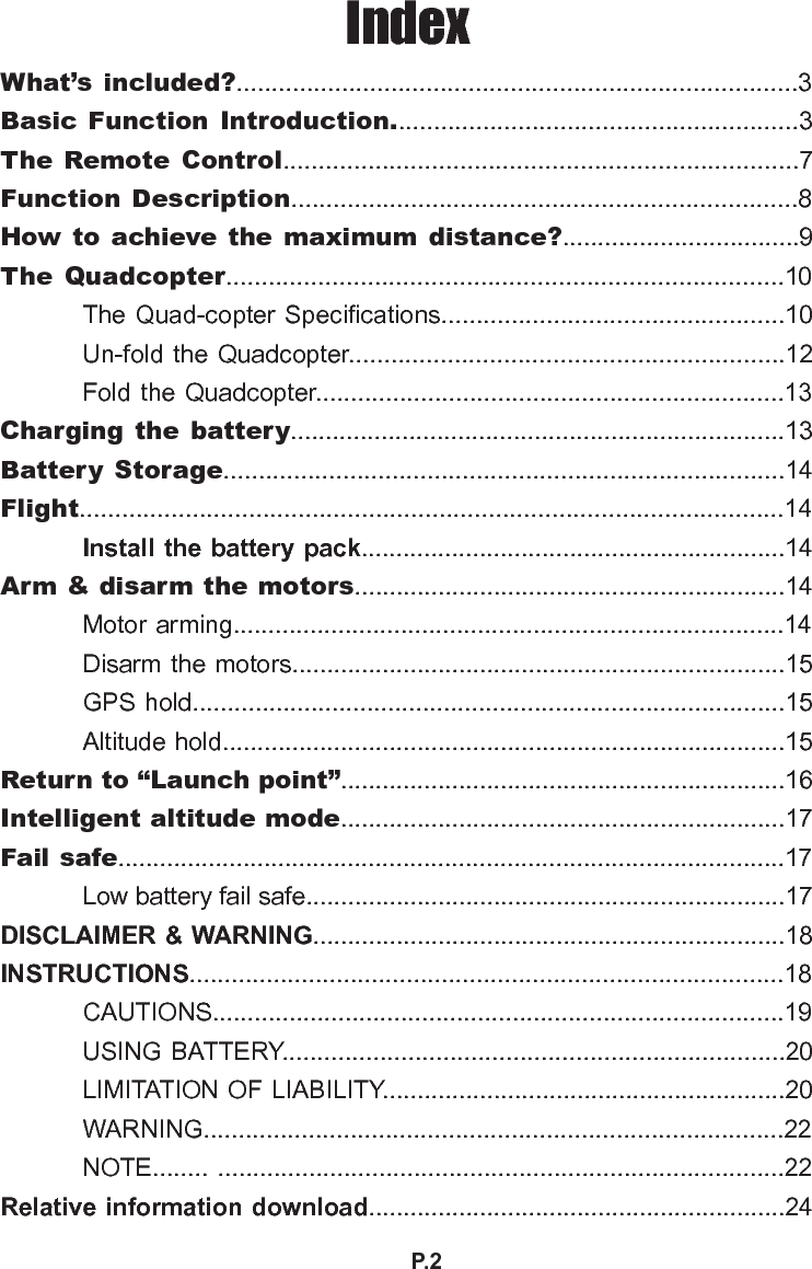 P.2IndexWhat’s included?................................................................................3Basic Function  Introduction..........................................................3The Remote Control.........................................................................7Function Description........................................................................8How to achieve the maximum distance?..................................9 The Quadcopter...............................................................................10 The Quad-copter Specications.................................................10  Un-fold the Quadcopter..............................................................12  Fold the Quadcopter...................................................................13Charging  the battery.......................................................................13Battery  Storage................................................................................14Flight....................................................................................................14  Install the battery pack.............................................................14Arm &amp; disarm the motors..............................................................14  Motor arming...............................................................................14  Disarm the motors.......................................................................15  GPS hold.....................................................................................15  Altitude hold.................................................................................15Return to “Launch point”................................................................16Intelligent altitude mode................................................................17Fail safe................................................................................................17  Low battery fail safe.....................................................................17DISCLAIMER &amp; WARNING....................................................................18INSTRUCTIONS.....................................................................................18  CAUTIONS..................................................................................19  USING BATTERY........................................................................20  LIMITATION OF LIABILITY..........................................................20  WARNING...................................................................................22  NOTE........ .................................................................................22Relative information download............................................................24