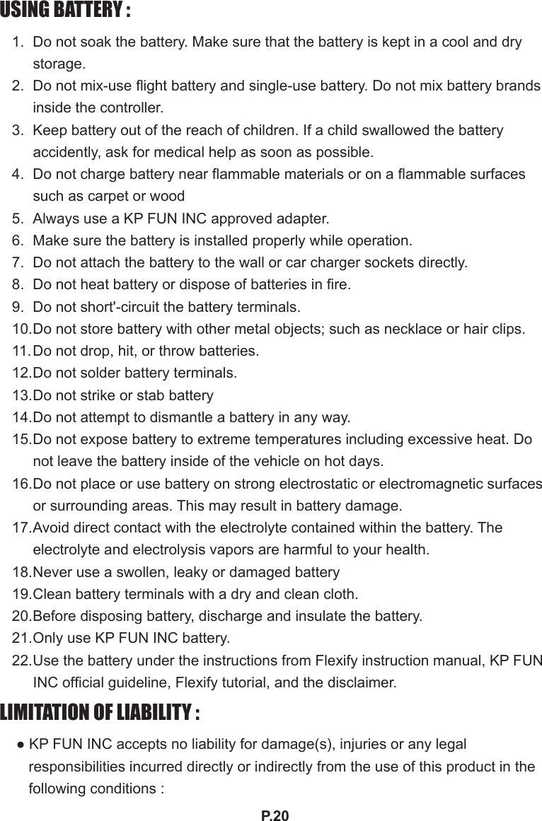 P.20USING BATTERY :1.  Do not soak the battery. Make sure that the battery is kept in a cool and dry storage.  2.  Do not mix-use ight battery and single-use battery. Do not mix battery brands inside the controller.3.  Keep battery out of the reach of children. If a child swallowed the battery accidently, ask for medical help as soon as possible. 4.  Do not charge battery near ammable materials or on a ammable surfaces such as carpet or wood5.  Always use a KP FUN INC approved adapter.6.  Make sure the battery is installed properly while operation.  7.  Do not attach the battery to the wall or car charger sockets directly.8.  Do not heat battery or dispose of batteries in re.9.  Do not short&apos;-circuit the battery terminals.10. Do not store battery with other metal objects; such as necklace or hair clips.11. Do not drop, hit, or throw batteries.12. Do not solder battery terminals.13. Do not strike or stab battery14. Do not attempt to dismantle a battery in any way.15. Do not expose battery to extreme temperatures including excessive heat. Do not leave the battery inside of the vehicle on hot days.16. Do not place or use battery on strong electrostatic or electromagnetic surfaces or surrounding areas. This may result in battery damage.17. Avoid direct contact with the electrolyte contained within the battery. The electrolyte and electrolysis vapors are harmful to your health.18. Never use a swollen, leaky or damaged battery19. Clean battery terminals with a dry and clean cloth.20. Before disposing battery, discharge and insulate the battery.21. Only use KP FUN INC battery.22. Use the battery under the instructions from Flexify instruction manual, KP FUN INC ofcial guideline, Flexify tutorial, and the disclaimer. LIMITATION OF LIABILITY :● KP FUN INC accepts no liability for damage(s), injuries or any legal responsibilities incurred directly or indirectly from the use of this product in the following conditions :