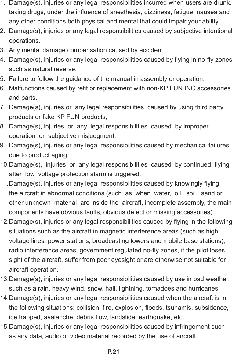 P.211.  Damage(s), injuries or any legal responsibilities incurred when users are drunk, taking drugs, under the inuence of anesthesia, dizziness, fatigue, nausea and any other conditions both physical and mental that could impair your ability2.  Damage(s), injuries or any legal responsibilities caused by subjective intentional operations.3.  Any mental damage compensation caused by accident.4.  Damage(s), injuries or any legal responsibilities caused by ying in no-y zones such as natural reserve.5.  Failure to follow the guidance of the manual in assembly or operation.6.  Malfunctions caused by ret or replacement with non-KP FUN INC accessories and parts.7.  Damage(s), injuries or  any legal responsibilities  caused by using third party products or fake KP FUN products,8.  Damage(s), injuries  or  any  legal responsibilities  caused  by improper  operation  or  subjective misjudgment.9.  Damage(s), injuries or any legal responsibilities caused by mechanical failures due to product aging.10. Damage(s),  injuries  or  any legal responsibilities  caused  by continued  ying after  low  voltage protection alarm is triggered.11. Damage(s), injuries or any legal responsibilities caused by knowingly ying the aircraft in abnormal conditions (such  as  when  water,  oil,  soil,  sand or other unknown  material  are inside the  aircraft, incomplete assembly, the main components have obvious faults, obvious defect or missing accessories)12. Damage(s), injuries or any legal responsibilities caused by ying in the following situations such as the aircraft in magnetic interference areas (such as high voltage lines, power stations, broadcasting towers and mobile base stations), radio interference areas, government regulated no-y zones, if the pilot loses sight of the aircraft, suffer from poor eyesight or are otherwise not suitable for aircraft operation.13. Damage(s), injuries or any legal responsibilities caused by use in bad weather, such as a rain, heavy wind, snow, hail, lightning, tornadoes and hurricanes.14. Damage(s), injuries or any legal responsibilities caused when the aircraft is in the following situations: collision, re, explosion, oods, tsunamis, subsidence, ice trapped, avalanche, debris ow, landslide, earthquake, etc.15. Damage(s), injuries or any legal responsibilities caused by infringement such as any data, audio or video material recorded by the use of aircraft.