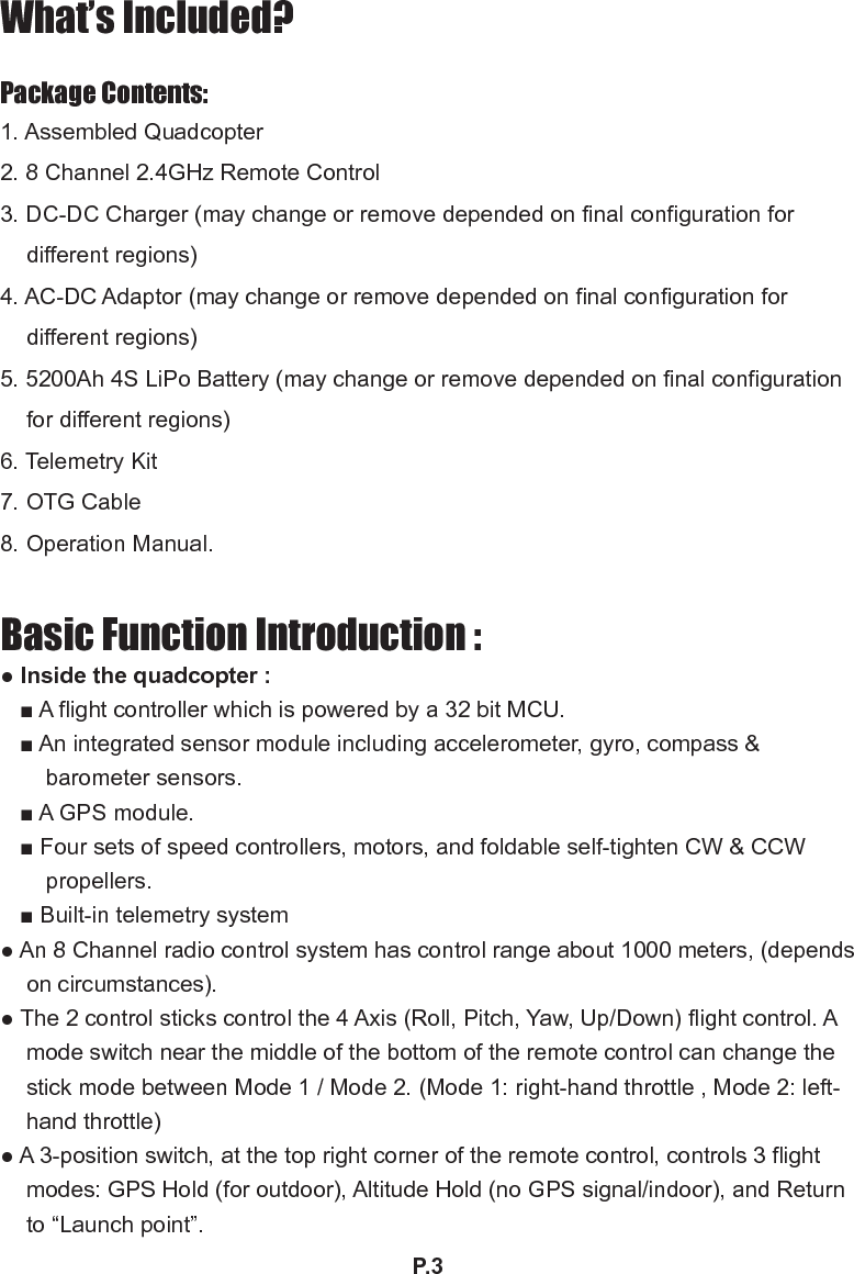 P.3What’s Included?Package Contents:1. Assembled Quadcopter2. 8 Channel 2.4GHz Remote Control3. DC-DC Charger (may change or remove depended on nal conguration for different regions)4. AC-DC Adaptor (may change or remove depended on nal conguration for different regions)5. 5200Ah 4S LiPo Battery (may change or remove depended on nal conguration for different regions)6. Telemetry Kit7. OTG Cable8. Operation Manual.Basic Function Introduction :● Inside the quadcopter :■ A flight controller which is powered by a 32 bit MCU.■ An integrated sensor module including accelerometer, gyro, compass &amp; barometer sensors.■ A GPS module.■ Four sets of speed controllers, motors, and foldable self-tighten CW &amp; CCW propellers.■ Built-in telemetry system● An 8 Channel radio control system has control range about 1000 meters, (depends on circumstances).● The 2 control sticks control the 4 Axis (Roll, Pitch, Yaw, Up/Down) flight control. A mode switch near the middle of the bottom of the remote control can change the stick mode between Mode 1 / Mode 2. (Mode 1: right-hand throttle , Mode 2: left-hand throttle)  ● A 3-position switch, at the top right corner of the remote control, controls 3 flight modes: GPS Hold (for outdoor), Altitude Hold (no GPS signal/indoor), and Return to “Launch point”.