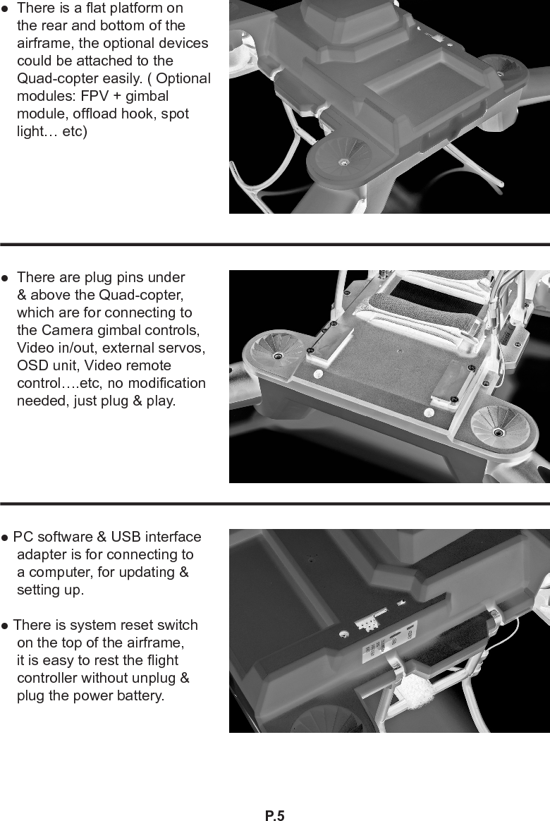 P.5● PC software &amp; USB interface adapter is for connecting to a computer, for updating &amp; setting up.● There is system reset switch on the top of the airframe, it is easy to rest the ight controller without unplug &amp; plug the power battery.●  There are plug pins under &amp; above the Quad-copter, which are for connecting to the Camera gimbal controls, Video in/out, external servos, OSD unit, Video remote control….etc, no modication needed, just plug &amp; play.●  There is a at platform on the rear and bottom of the airframe, the optional devices could be attached to the Quad-copter easily. ( Optional modules: FPV + gimbal module, ofoad hook, spot light… etc)