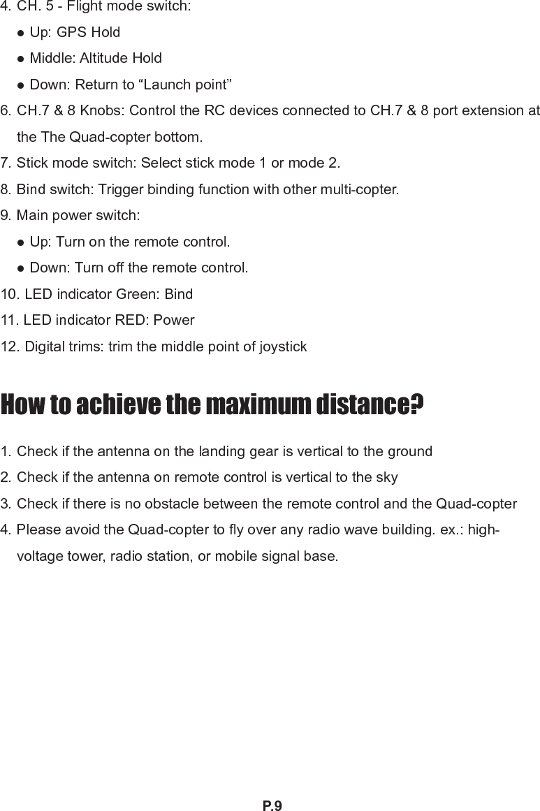 P.94. CH. 5 - Flight mode switch: ● Up: GPS Hold ● Middle: Altitude Hold ● Down: Return to “Launch point”6. CH.7 &amp; 8 Knobs: Control the RC devices connected to CH.7 &amp; 8 port extension at the The Quad-copter bottom.7. Stick mode switch: Select stick mode 1 or mode 2.8. Bind switch: Trigger binding function with other multi-copter.9. Main power switch: ● Up: Turn on the remote control. ● Down: Turn off the remote control.10. LED indicator Green: Bind11. LED indicator RED: Power 12. Digital trims: trim the middle point of joystickHow to achieve the maximum distance?1. Check if the antenna on the landing gear is vertical to the ground2. Check if the antenna on remote control is vertical to the sky3. Check if there is no obstacle between the remote control and the Quad-copter4. Please avoid the Quad-copter to fly over any radio wave building. ex.: high-voltage tower, radio station, or mobile signal base.