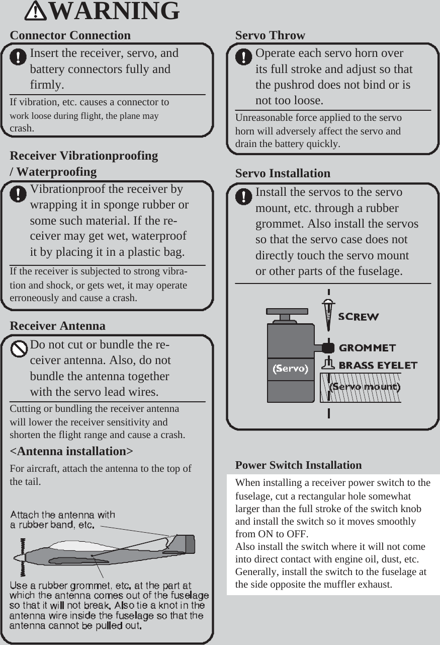        WARNING Connector Connection Insert the receiver, servo, and battery connectors fully and firmly. If vibration, etc. causes a connector to work loose during flight, the plane may crash.  Receiver Vibrationproofing / Waterproofing Vibrationproof the receiver by wrapping it in sponge rubber or some such material. If the re- ceiver may get wet, waterproof it by placing it in a plastic bag. If the receiver is subjected to strong vibra- tion and shock, or gets wet, it may operate erroneously and cause a crash.  Receiver Antenna Do not cut or bundle the re- ceiver antenna. Also, do not bundle the antenna together with the servo lead wires. Cutting or bundling the receiver antenna will lower the receiver sensitivity and shorten the flight range and cause a crash. &lt;Antenna installation&gt; For aircraft, attach the antenna to the top of the tail.           Servo Throw Operate each servo horn over its full stroke and adjust so that the pushrod does not bind or is not too loose. Unreasonable force applied to the servo horn will adversely affect the servo and drain the battery quickly.  Servo Installation Install the servos to the servo mount, etc. through a rubber grommet. Also install the servos so that the servo case does not directly touch the servo mount or other parts of the fuselage.                 Power Switch Installation When installing a receiver power switch to the fuselage, cut a rectangular hole somewhat larger than the full stroke of the switch knob and install the switch so it moves smoothly from ON to OFF. Also install the switch where it will not come into direct contact with engine oil, dust, etc. Generally, install the switch to the fuselage at the side opposite the muffler exhaust. 