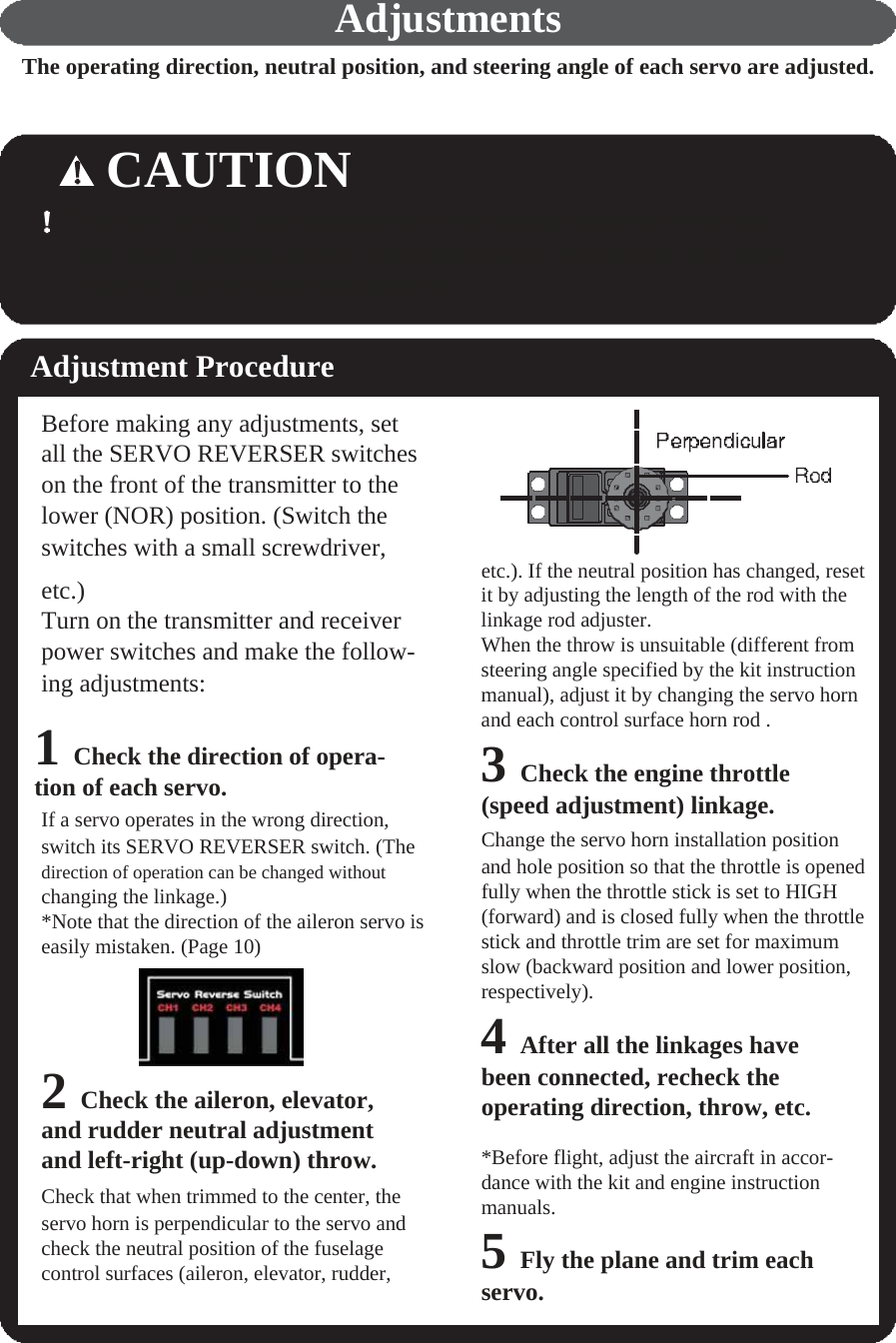       Adjustments The operating direction, neutral position, and steering angle of each servo are adjusted.    CAUTION The basic linkage and adjustments of the fuselage conform to the fuse- lage design drawings and kit instruction manual. Be sure that the center of gravity is at the prescribed position.   Adjustment Procedure  Before making any adjustments, set all the SERVO REVERSER switches on the front of the transmitter to the lower (NOR) position. (Switch the switches with a small screwdriver,  etc.). If the neutral position has changed, reset etc.) Turn on the transmitter and receiver power switches and make the follow- ing adjustments:  1 Check the direction of opera- tion of each servo. If a servo operates in the wrong direction, switch its SERVO REVERSER switch. (The direction of operation can be changed without changing the linkage.) *Note that the direction of the aileron servo is easily mistaken. (Page 10)      2 Check the aileron, elevator, and rudder neutral adjustment and left-right (up-down) throw. Check that when trimmed to the center, the servo horn is perpendicular to the servo and check the neutral position of the fuselage control surfaces (aileron, elevator, rudder, it by adjusting the length of the rod with the linkage rod adjuster. When the throw is unsuitable (different from steering angle specified by the kit instruction manual), adjust it by changing the servo horn and each control surface horn rod . 3 Check the engine throttle (speed adjustment) linkage. Change the servo horn installation position and hole position so that the throttle is opened fully when the throttle stick is set to HIGH (forward) and is closed fully when the throttle stick and throttle trim are set for maximum slow (backward position and lower position, respectively). 4 After all the linkages have been connected, recheck the operating direction, throw, etc.  *Before flight, adjust the aircraft in accor- dance with the kit and engine instruction manuals. 5 Fly the plane and trim each servo. 