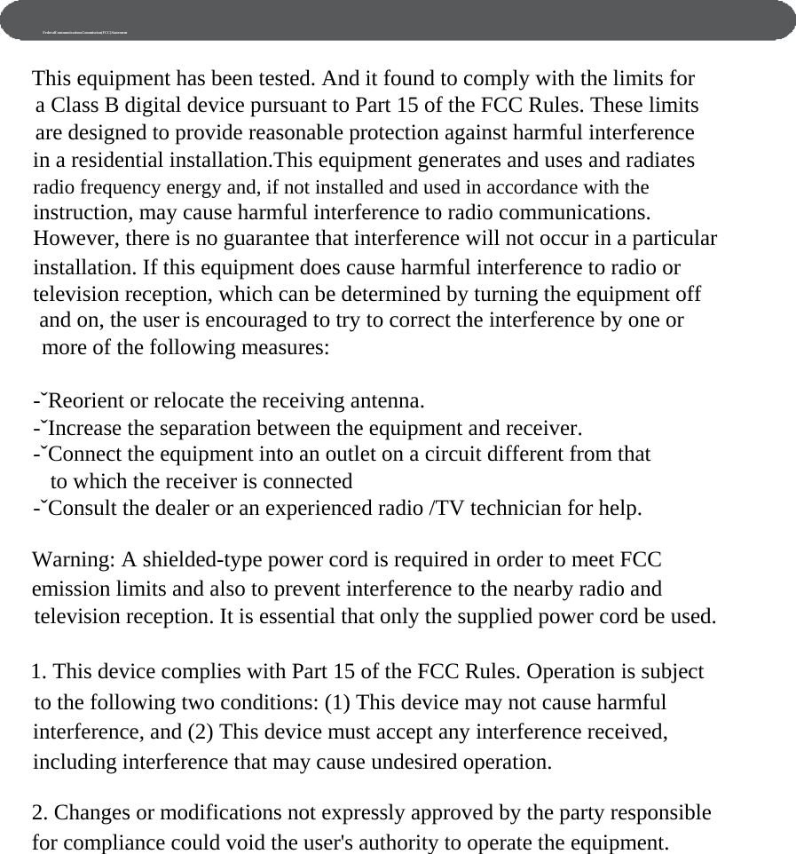      FederalCommunicationsCommission(FCC)Statement  This equipment has been tested. And it found to comply with the limits for a Class B digital device pursuant to Part 15 of the FCC Rules. These limits are designed to provide reasonable protection against harmful interference in a residential installation.This equipment generates and uses and radiates radio frequency energy and, if not installed and used in accordance with the instruction, may cause harmful interference to radio communications. However, there is no guarantee that interference will not occur in a particular installation. If this equipment does cause harmful interference to radio or television reception, which can be determined by turning the equipment off   and on, the user is encouraged to try to correct the interference by one or   more of the following measures:  -ˇReorient or relocate the receiving antenna. -ˇIncrease the separation between the equipment and receiver. -ˇConnect the equipment into an outlet on a circuit different from that to which the receiver is connected -ˇConsult the dealer or an experienced radio /TV technician for help.  Warning: A shielded-type power cord is required in order to meet FCC emission limits and also to prevent interference to the nearby radio and television reception. It is essential that only the supplied power cord be used.  1. This device complies with Part 15 of the FCC Rules. Operation is subject to the following two conditions: (1) This device may not cause harmful interference, and (2) This device must accept any interference received, including interference that may cause undesired operation.  2. Changes or modifications not expressly approved by the party responsible for compliance could void the user&apos;s authority to operate the equipment. 