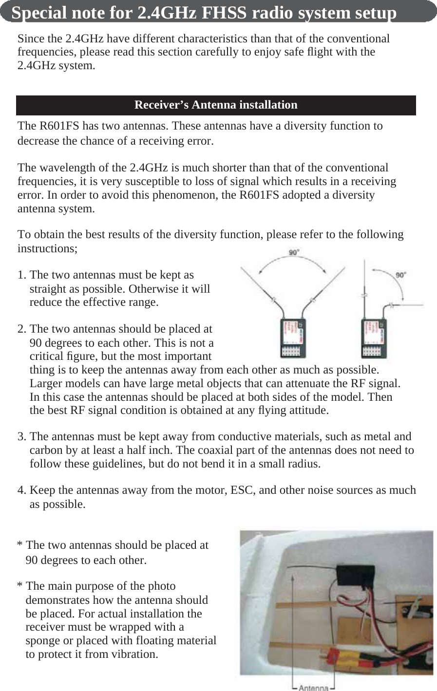      Special note for 2.4GHz FHSS radio system setup  Since the 2.4GHz have different characteristics than that of the conventional frequencies, please read this section carefully to enjoy safe ﬂight with the 2.4GHz system.    Receiver’s Antenna installation The R601FS has two antennas. These antennas have a diversity function to decrease the chance of a receiving error.  The wavelength of the 2.4GHz is much shorter than that of the conventional frequencies, it is very susceptible to loss of signal which results in a receiving error. In order to avoid this phenomenon, the R601FS adopted a diversity antenna system.  To obtain the best results of the diversity function, please refer to the following instructions;  1. The two antennas must be kept as straight as possible. Otherwise it will reduce the effective range.  2. The two antennas should be placed at 90 degrees to each other. This is not a critical ﬁgure, but the most important thing is to keep the antennas away from each other as much as possible. Larger models can have large metal objects that can attenuate the RF signal. In this case the antennas should be placed at both sides of the model. Then the best RF signal condition is obtained at any ﬂying attitude.  3. The antennas must be kept away from conductive materials, such as metal and carbon by at least a half inch. The coaxial part of the antennas does not need to follow these guidelines, but do not bend it in a small radius.  4. Keep the antennas away from the motor, ESC, and other noise sources as much as possible.   * The two antennas should be placed at 90 degrees to each other.  * The main purpose of the photo demonstrates how the antenna should be placed. For actual installation the receiver must be wrapped with a sponge or placed with floating material to protect it from vibration. 