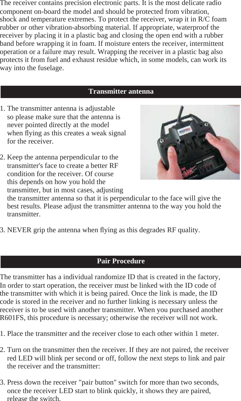     The receiver contains precision electronic parts. It is the most delicate radio component on-board the model and should be protected from vibration, shock and temperature extremes. To protect the receiver, wrap it in R/C foam rubber or other vibration-absorbing material. If appropriate, waterproof the receiver by placing it in a plastic bag and closing the open end with a rubber band before wrapping it in foam. If moisture enters the receiver, intermittent operation or a failure may result. Wrapping the receiver in a plastic bag also protects it from fuel and exhaust residue which, in some models, can work its way into the fuselage.    Transmitter antenna  1. The transmitter antenna is adjustable so please make sure that the antenna is never pointed directly at the model when ﬂying as this creates a weak signal for the receiver.  2. Keep the antenna perpendicular to the transmitter&apos;s face to create a better RF condition for the receiver. Of course this depends on how you hold the transmitter, but in most cases, adjusting the transmitter antenna so that it is perpendicular to the face will give the best results. Please adjust the transmitter antenna to the way you hold the transmitter.  3. NEVER grip the antenna when ﬂying as this degrades RF quality.    Pair Procedure  The transmitter has a individual randomize ID that is created in the factory, In order to start operation, the receiver must be linked with the ID code of the transmitter with which it is being paired. Once the link is made, the ID code is stored in the receiver and no further linking is necessary unless the receiver is to be used with another transmitter. When you purchased another R601FS, this procedure is necessary; otherwise the receiver will not work.  1. Place the transmitter and the receiver close to each other within 1 meter.  2. Turn on the transmitter then the receiver. If they are not paired, the receiver red LED will blink per second or off, follow the next steps to link and pair the receiver and the transmitter:  3. Press down the receiver &quot;pair button&quot; switch for more than two seconds, once the receiver LED start to blink quickly, it shows they are paired, release the switch. 