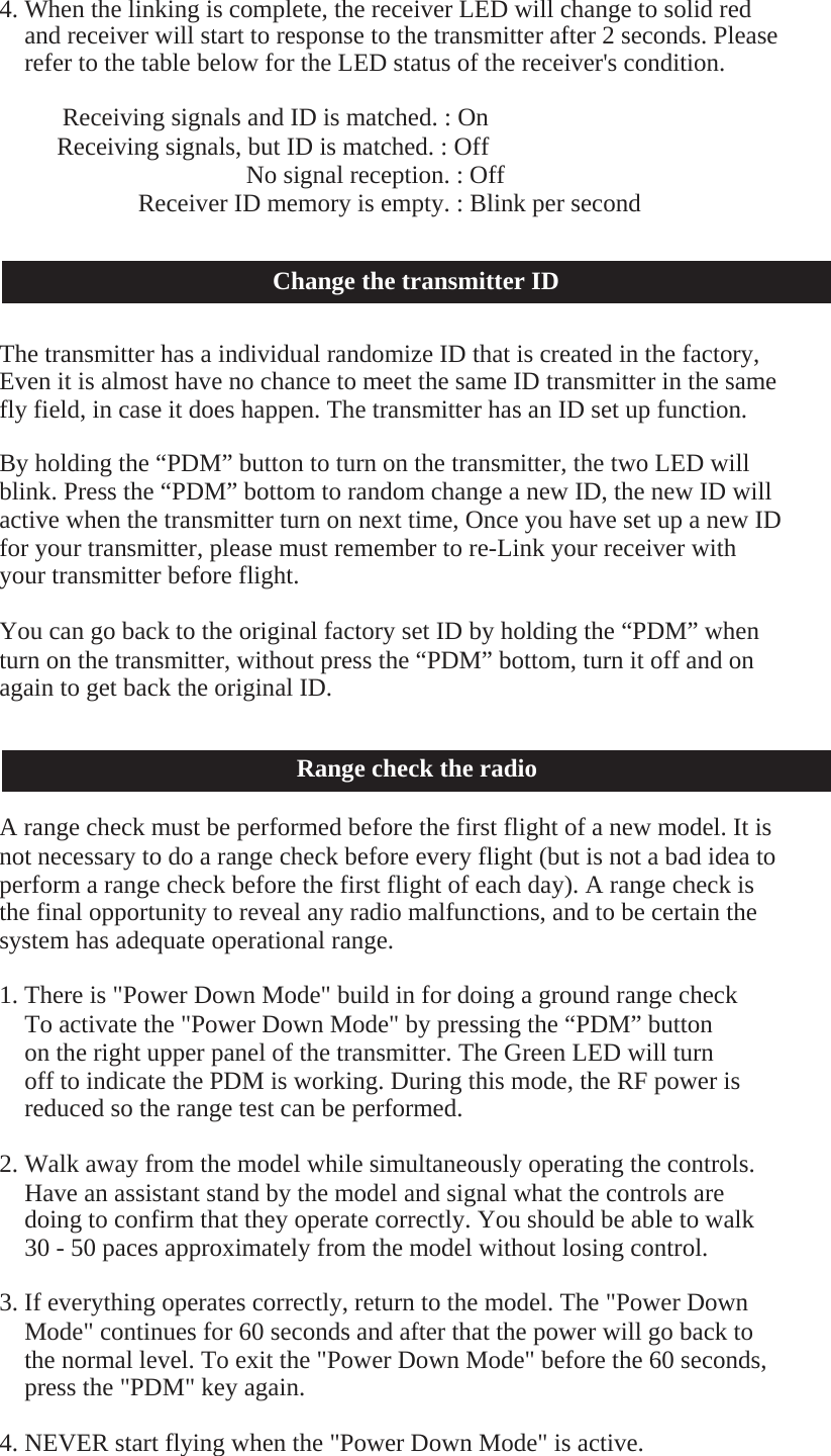    4. When the linking is complete, the receiver LED will change to solid red and receiver will start to response to the transmitter after 2 seconds. Please refer to the table below for the LED status of the receiver&apos;s condition.  Receiving signals and ID is matched. : On Receiving signals, but ID is matched. : Off No signal reception. : Off Receiver ID memory is empty. : Blink per second   Change the transmitter ID   The transmitter has a individual randomize ID that is created in the factory, Even it is almost have no chance to meet the same ID transmitter in the same fly field, in case it does happen. The transmitter has an ID set up function.  By holding the “PDM” button to turn on the transmitter, the two LED will blink. Press the “PDM” bottom to random change a new ID, the new ID will active when the transmitter turn on next time, Once you have set up a new ID for your transmitter, please must remember to re-Link your receiver with your transmitter before flight.  You can go back to the original factory set ID by holding the “PDM” when turn on the transmitter, without press the “PDM” bottom, turn it off and on again to get back the original ID.   Range check the radio  A range check must be performed before the first flight of a new model. It is not necessary to do a range check before every flight (but is not a bad idea to perform a range check before the first flight of each day). A range check is the final opportunity to reveal any radio malfunctions, and to be certain the system has adequate operational range.  1. There is &quot;Power Down Mode&quot; build in for doing a ground range check To activate the &quot;Power Down Mode&quot; by pressing the “PDM” button on the right upper panel of the transmitter. The Green LED will turn off to indicate the PDM is working. During this mode, the RF power is reduced so the range test can be performed.  2. Walk away from the model while simultaneously operating the controls. Have an assistant stand by the model and signal what the controls are doing to confirm that they operate correctly. You should be able to walk 30 - 50 paces approximately from the model without losing control.  3. If everything operates correctly, return to the model. The &quot;Power Down Mode&quot; continues for 60 seconds and after that the power will go back to the normal level. To exit the &quot;Power Down Mode&quot; before the 60 seconds, press the &quot;PDM&quot; key again.  4. NEVER start flying when the &quot;Power Down Mode&quot; is active. 