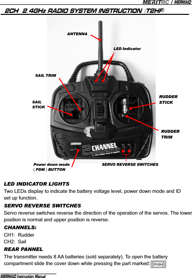 LED IndicatorSAIL TRIMSAIL STICKPower down mode ( PDM ) BUTTONANTENNARUDDERSTICKRUDDERTRIMSERVO REVERSE SWITCHESMERMAIDMERMAID Instruction Manual 2CH  2.4GHz RADIO SYSTEM INSTRUCTION (T2HF)LED INDICATOR LIGHTSTwo LEDs display to indicate the battery voltage level, power down mode and ID set up function.SERVO REVERSE SWITCHESServo reverse switches reverse the direction of the operation of the servos. The lower position is normal and upper position is reverse.CHANNELS:CH1:  RudderCH2:  SailREAR PANNELThe transmitter needs 8 AA batteries (sold separately). To open the battery compartment slide the cover down while pressing the part marked:  PUSH