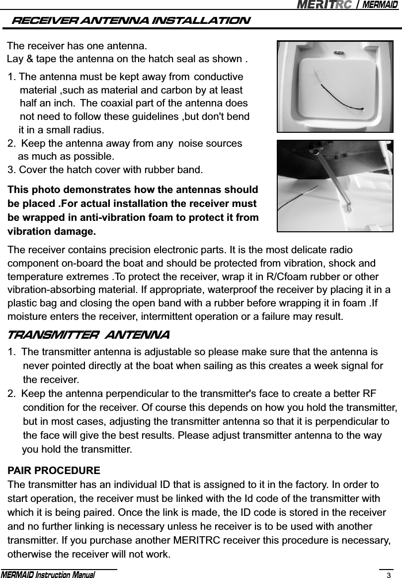 MERMAIDMERMAID Instruction Manual 3TRANSMITTER  ANTENNA1. The transmitter antenna is adjustable so please make sure that the antenna is    never pointed directly at the boat when sailing as this creates a week signal for    the receiver.2. Keep the antenna perpendicular to the transmitter&apos;s face to create a better RF    condition for the receiver. Of course this depends on how you hold the transmitter,   but in most cases, adjusting the transmitter antenna so that it is perpendicular to    the face will give the best results. Please adjust transmitter antenna to the way      you hold the transmitter.PAIR PROCEDUREThe transmitter has an individual ID that is assigned to it in the factory. In order to start operation, the receiver must be linked with the Id code of the transmitter with which it is being paired. Once the link is made, the ID code is stored in the receiver and no further linking is necessary unless he receiver is to be used with another transmitter. If you purchase another MERITRC receiver this procedure is necessary,otherwise the receiver will not work.The receiver contains precision electronic parts. It is the most delicate radio component on-board the boat and should be protected from vibration, shock and temperature extremes .To protect the receiver, wrap it in R/Cfoam rubber or other vibration-absorbing material. If appropriate, waterproof the receiver by placing it in aplastic bag and closing the open band with a rubber before wrapping it in foam .If moisture enters the receiver, intermittent operation or a failure may result. RECEIVER ANTENNA INSTALLATIONThe receiver has one antenna. Lay &amp; tape the antenna on the hatch seal as shown . 1. The antenna must be kept away from conductive    material ,such as material and carbon by at least    half an inch. The coaxial part of the antenna does    not need to follow these guidelines ,but don&apos;t bend   it in a small radius.2. Keep the antenna away from any noise sources   as much as possible.3. Cover the hatch cover with rubber band.This photo demonstrates how the antennas should be placed .For actual installation the receiver must be wrapped in anti-vibration foam to protect it fromvibration damage.