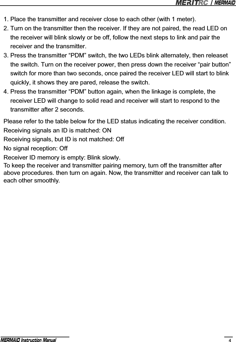 MERMAIDMERMAID Instruction Manual 4Please refer to the table below for the LED status indicating the receiver condition.Receiving signals an ID is matched: ONReceiving signals, but ID is not matched: OffNo signal reception: OffReceiver ID memory is empty: Blink slowly.To keep the receiver and transmitter pairing memory, turn off the transmitter after above procedures. then turn on again. Now, the transmitter and receiver can talk to each other smoothly.1. Place the transmitter and receiver close to each other (with 1 meter).2. Turn on the transmitter then the receiver. If they are not paired, the read LED on     the receiver will blink slowly or be off, follow the next steps to link and pair the     receiver and the transmitter.3. Press the transmitter “PDM” switch, the two LEDs blink alternately, then releaset     the switch. Turn on the receiver power, then press down the receiver “pair button”     switch for more than two seconds, once paired the receiver LED will start to blink     quickly, it shows they are pared, release the switch.4. Press the transmitter “PDM” button again, when the linkage is complete, the     receiver LED will change to solid read and receiver will start to respond to the     transmitter after 2 seconds. 