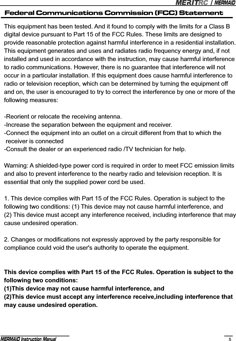 MERMAIDMERMAID Instruction Manual 5This equipment has been tested. And it found to comply with the limits for a Class B digital device pursuant to Part 15 of the FCC Rules. These limits are designed to provide reasonable protection against harmful interference in a residential installation. This equipment generates and uses and radiates radio frequency energy and, if not installed and used in accordance with the instruction, may cause harmful interference to radio communications. However, there is no guarantee that interference will not occur in a particular installation. If this equipment does cause harmful interference to radio or television reception, which can be determined by turning the equipment off and on, the user is encouraged to try to correct the interference by one or more of the following measures:-Reorient or relocate the receiving antenna.-Increase the separation between the equipment and receiver.-Connect the equipment into an outlet on a circuit different from that to which the  receiver is connected-Consult the dealer or an experienced radio /TV technician for help. Warning: A shielded-type power cord is required in order to meet FCC emission limits and also to prevent interference to the nearby radio and television reception. It is essential that only the supplied power cord be used.1. This device complies with Part 15 of the FCC Rules. Operation is subject to the following two conditions: (1) This device may not cause harmful interference, and (2) This device must accept any interference received, including interference that may cause undesired operation.2. Changes or modifications not expressly approved by the party responsible for compliance could void the user&apos;s authority to operate the equipment.This device complies with Part 15 of the FCC Rules. Operation is subject to the following two conditions:(1)This device may not cause harmful interference, and(2)This device must accept any interference receive,including interference that may cause undesired operation.Federal Communications Commission (FCC) Statement
