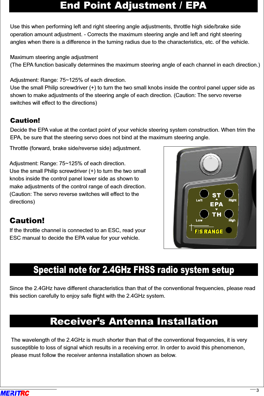 Spectial note for 2.4GHz FHSS radio system setupSince the 2.4GHz have different characteristics than that of the conventional frequencies, please readthis section carefully to enjoy safe flight with the 2.4GHz system.The wavelength of the 2.4GHz is much shorter than that of the conventional frequencies, it is very susceptible to loss of signal which results in a receiving error. In order to avoid this phenomenon,please must follow the receiver antenna installation shown as below.                                                                                     .     .Receiver’s Antenna InstallationRR3Use this when performing left and right steering angle adjustments, throttle high side/brake side operation amount adjustment. - Corrects the maximum steering angle and left and right steering angles when there is a difference in the turning radius due to the characteristics, etc. of the vehicle. Maximum steering angle adjustment(The EPA function basically determines the maximum steering angle of each channel in each direction.)Adjustment: Range: 75~125% of each direction.Use the small Philip screwdriver (+) to turn the two small knobs inside the control panel upper side as shown to make adjustments of the steering angle of each direction. (Caution: The servo reverse switches will effect to the directions)Caution! Decide the EPA value at the contact point of your vehicle steering system construction. When trim theEPA, be sure that the steering servo does not bind at the maximum steering angle. Throttle (forward, brake side/reverse side) adjustment.Adjustment: Range: 75~125% of each direction.Use the small Philip screwdriver (+) to turn the two small knobs inside the control panel lower side as shown to make adjustments of the control range of each direction. (Caution: The servo reverse switches will effect to the directions)Caution! If the throttle channel is connected to an ESC, read your ESC manual to decide the EPA value for your vehicle.End Point Adjustment / EPA