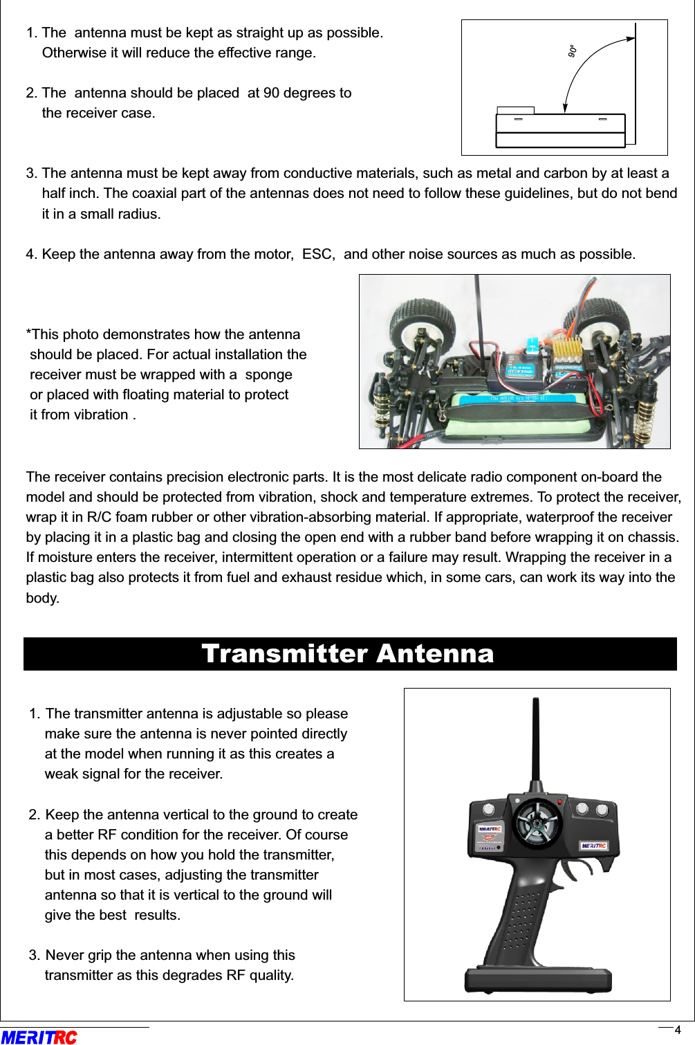 RR41. The  antenna must be kept as straight up as possible.     Otherwise it will reduce the effective range.2. The  antenna should be placed  at 90 degrees to     the receiver case.3. The antenna must be kept away from conductive materials, such as metal and carbon by at least a     half inch. The coaxial part of the antennas does not need to follow these guidelines, but do not bend    it in a small radius.4. Keep the antenna away from the motor,  ESC,  and other noise sources as much as possible.*This photo demonstrates how the antenna should be placed. For actual installation the  receiver must be wrapped with a  sponge or placed with floating material to protect it from vibration .The receiver contains precision electronic parts. It is the most delicate radio component on-board the model and should be protected from vibration, shock and temperature extremes. To protect the receiver, wrap it in R/C foam rubber or other vibration-absorbing material. If appropriate, waterproof the receiver by placing it in a plastic bag and closing the open end with a rubber band before wrapping it on chassis.If moisture enters the receiver, intermittent operation or a failure may result. Wrapping the receiver in a plastic bag also protects it from fuel and exhaust residue which, in some cars, can work its way into the body.                                                                                                                                                        .   .Transmitter Antenna1. The transmitter antenna is adjustable so please     make sure the antenna is never pointed directly     at the model when running it as this creates a     weak signal for the receiver.      2. Keep the antenna vertical to the ground to create     a better RF condition for the receiver. Of course     this depends on how you hold the transmitter,     but in most cases, adjusting the transmitter     antenna so that it is vertical to the ground will     give the best  results.3. Never grip the antenna when using this     transmitter as this degrades RF quality.            090