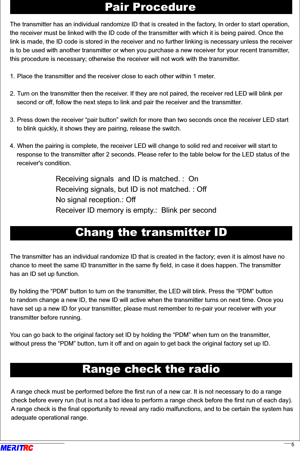                                                                                                                          .                                                                                                                         .    Receiving signals  and ID is matched. :  On    Receiving signals, but ID is not matched. : Off    No signal reception.: Off    Receiver ID memory is empty.:  Blink per secondThe transmitter has an individual randomize ID that is created in the factory; even it is almost have nochance to meet the same ID transmitter in the same fly field, in case it does happen. The transmitter has an ID set up function.                                                                                                                       By holding the “PDM” button to turn on the transmitter, the LED will blink. Press the “PDM” buttonto random change a new ID, the new ID will active when the transmitter turns on next time. Once you have set up a new ID for your transmitter, please must remember to re-pair your receiver with your transmitter before running.                                                                                                                          You can go back to the original factory set ID by holding the “PDM” when turn on the transmitter,       without press the “PDM” button, turn it off and on again to get back the original factory set up ID.                             ........Chang the transmitter IDA range check must be performed before the first run of a new car. It is not necessary to do a range check before every run (but is not a bad idea to perform a range check before the first run of each day). A range check is the final opportunity to reveal any radio malfunctions, and to be certain the system has adequate operational range.                                                                                                                                                                              ..   ..Range check the radioRR5Pair ProcedureThe transmitter has an individual randomize ID that is created in the factory, In order to start operation, the receiver must be linked with the ID code of the transmitter with which it is being paired. Once the link is made, the ID code is stored in the receiver and no further linking is necessary unless the receiveris to be used with another transmitter or when you purchase a new receiver for your recent transmitter,this procedure is necessary; otherwise the receiver will not work with the transmitter. 1. Place the transmitter and the receiver close to each other within 1 meter.2. Turn on the transmitter then the receiver. If they are not paired, the receiver red LED will blink per     second or off, follow the next steps to link and pair the receiver and the transmitter.3. Press down the receiver “pair button” switch for more than two seconds once the receiver LED start    to blink quickly, it shows they are pairing, release the switch.4. When the pairing is complete, the receiver LED will change to solid red and receiver will start to    response to the transmitter after 2 seconds. Please refer to the table below for the LED status of the     receiver&apos;s condition.                                             .                          .                                                              .                                          .                          .                                                              .