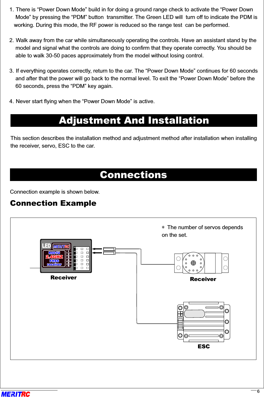 Adjustment And InstallationThis section describes the installation method and adjustment method after installation when installing the receiver, servo, ESC to the car.ConnectionsConnection example is shown below.Connection ExampleLED* The number of servos dependson the set.ReceiverRR6ReceiverESC1. There is “Power Down Mode” build in for doing a ground range check to activate the “Power Down     Mode” by pressing the “PDM” button  transmitter. The Green LED will  turn off to indicate the PDM is    working. During this mode, the RF power is reduced so the range test  can be performed.                 2. Walk away from the car while simultaneously operating the controls. Have an assistant stand by the    model and signal what the controls are doing to confirm that they operate correctly. You should be     able to walk 30-50 paces approximately from the model without losing control.                                    3. If everything operates correctly, return to the car. The “Power Down Mode” continues for 60 seconds     and after that the power will go back to the normal level. To exit the “Power Down Mode” before the     60 seconds, press the “PDM” key again.                                                                                               4. Never start flying when the “Power Down Mode” is active.         ......