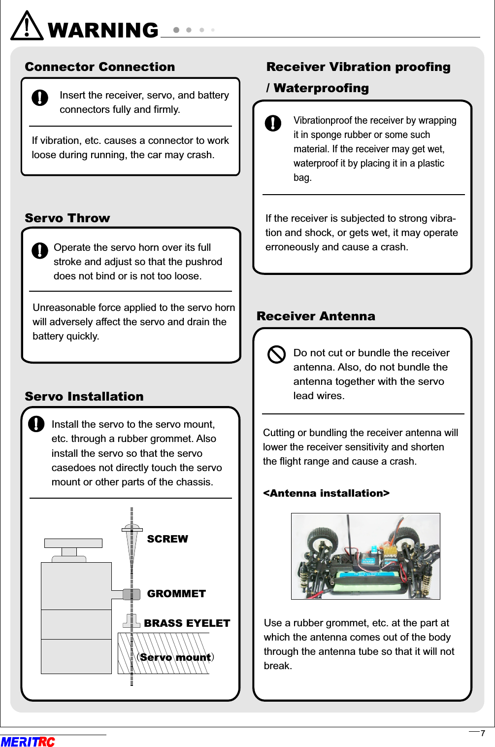 WARNINGConnector ConnectionInsert the receiver, servo, and battery connectors fully and firmly.If vibration, etc. causes a connector to work loose during running, the car may crash.Servo ThrowServo InstallationInstall the servo to the servo mount, etc. through a rubber grommet. Also install the servo so that the servo casedoes not directly touch the servomount or other parts of the chassis.SCREWGROMMETBRASS EYELET(Servo mount)Receiver Vibration proofing/ Waterproofing&lt;Antenna installation&gt;                                                                   . .Receiver AntennaDo not cut or bundle the receiver antenna. Also, do not bundle the antenna together with the servo lead wires.                                . . Cutting or bundling the receiver antenna willlower the receiver sensitivity and shorten the flight range and cause a crash.             ..Operate the servo horn over its full stroke and adjust so that the pushrod does not bind or is not too loose.      ..Unreasonable force applied to the servo hornwill adversely affect the servo and drain the battery quickly.                         ..Vibrationproof the receiver by wrapping it in sponge rubber or some such material. If the receiver may get wet, waterproof it by placing it in a plastic bag.      If the receiver is subjected to strong vibra-tion and shock, or gets wet, it may operate erroneously and cause a crash.   Use a rubber grommet, etc. at the part at which the antenna comes out of the body through the antenna tube so that it will not break.                                                      . .RR7