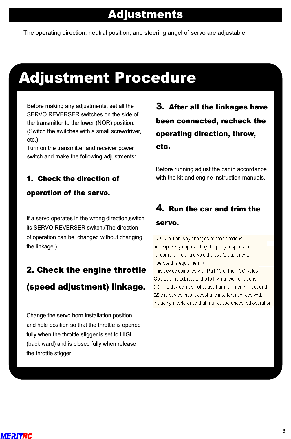 The operating direction, neutral position, and steering angel of servo are adjustable.AdjustmentsAdjustment ProcedureBefore making any adjustments, set all theSERVO REVERSER switches on the side of the transmitter to the lower (NOR) position. (Switch the switches with a small screwdriver,etc.)   Turn on the transmitter and receiver powerswitch and make the following adjustments: 1.  Check the direction of operation of the servo.  If a servo operates in the wrong direction,switch its SERVO REVERSER switch.(The direction of operation can be  changed without changing the linkage.)             2. Check the engine throttle(speed adjustment) linkage.Change the servo horn installation position and hole position so that the throttle is opened fully when the throttle stigger is set to HIGH (back ward) and is closed fully when release the throttle stigger                                 .. ..3.  After all the linkages have been connected, recheck the operating direction, throw, etc.         Before running adjust the car in accordancewith the kit and engine instruction manuals.  4.  Run the car and trim the servo.       RR8