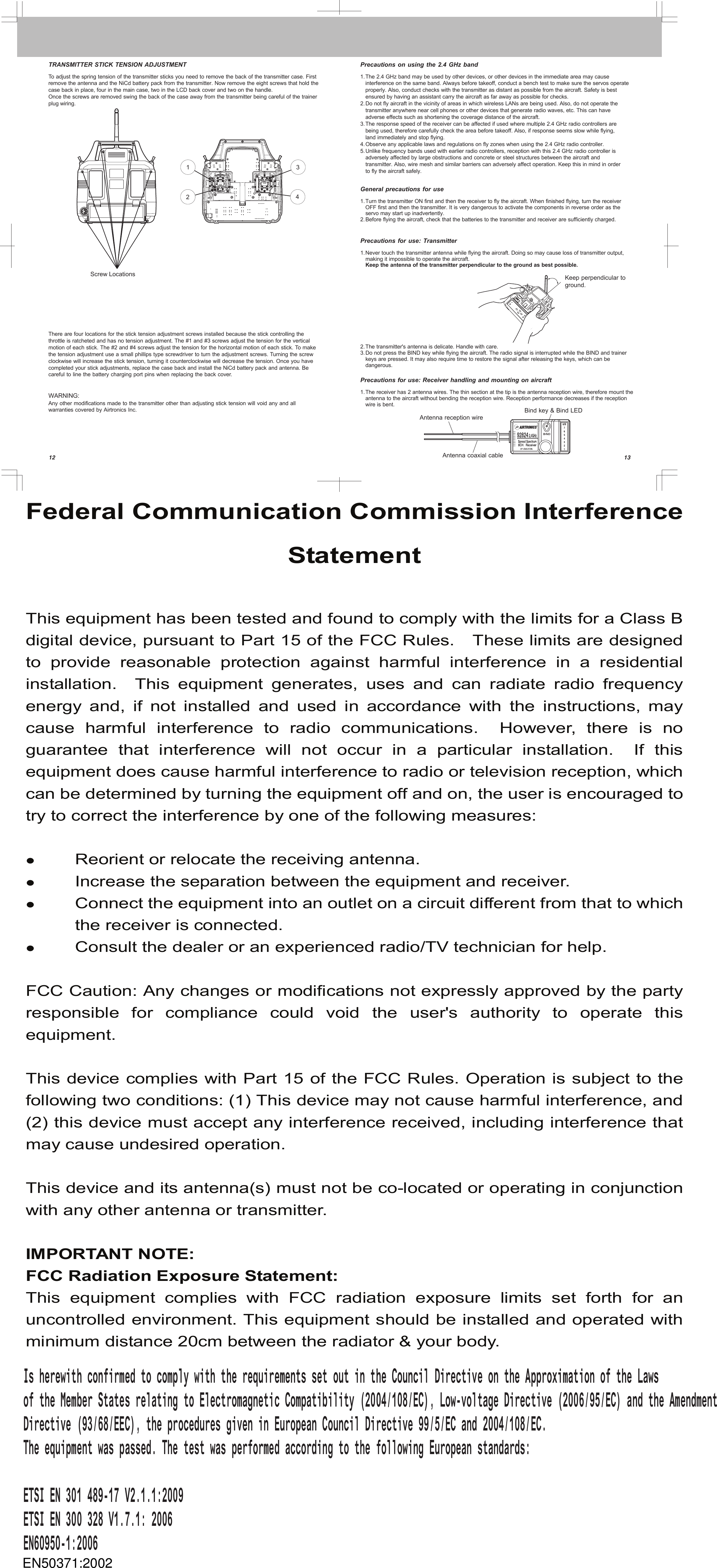 1213Antenna coaxial cableBind key &amp; Bind LED12Screw Locations34Precautions on using the 2.4 GHz bandThe 2.4 GHz band may be used by other devices, or other devices in the immediate area may cause interference on the same band. Always before takeoff, conduct a bench test to make sure the servos operate properly. Also, conduct checks with the transmitter as distant as possible from the aircraft. Safety is best ensured by having an assistant carry the aircraft as far away as possible for checks. Do not fly aircraft in the vicinity of areas in which wireless LANs are being used. Also, do not operate the transmitter anywhere near cell phones or other devices that generate radio waves, etc. This can have adverse effects such as shortening the coverage distance of the aircraft. The response speed of the receiver can be affected if used where multiple 2.4 GHz radio controllers are being used, therefore carefully check the area before takeoff. Also, if response seems slow while flying, land immediately and stop flying. Observe any applicable laws and regulations on fly zones when using the 2.4 GHz radio controller. Unlike frequency bands used with earlier radio controllers, reception with this 2.4 GHz radio controller is adversely affected by large obstructions and concrete or steel structures between the aircraft and transmitter. Also, wire mesh and similar barriers can adversely affect operation. Keep this in mind in order to fly the aircraft safely.General precautions for useTurn the transmitter ON first and then the receiver to fly the aircraft. When finished flying, turn the receiver OFF first and then the transmitter. It is very dangerous to activate the components in reverse order as the servo may start up inadvertently. Before flying the aircraft, check that the batteries to the transmitter and receiver are sufficiently charged.Precautions for use: TransmitterTRANSMITTER STICK TENSION ADJUSTMENTToadjust the spring tension of the transmitter sticks you need to remove the back of the transmitter case. First remove the antenna and the NiCd battery pack from the transmitter. Now remove the eight screws that hold the case back in place, four in the main case, two in the LCD back cover and two on the handle.Once the screws are removed swing the back of the case away from the transmitter being careful of the trainer plug wiring.There are four locations for the stick tension adjustment screws installed because the stick controlling the throttle is ratcheted and has no tension adjustment. The #1 and #3 screws adjust the tension for the vertical motion of each stick. The #2 and #4 screws adjust the tension for the horizontal motion of each stick. To make the tension adjustment use a small phillips type screwdriver to turn the adjustment screws. Turning the screw clockwise will increase the stick tension, turning it counterclockwise will decrease the tension. Once you have completed your stick adjustments, replace the case back and install the NiCd battery pack and antenna. Be careful to line the battery charging port pins when replacing the back cover.Never touch the transmitter antenna while flying the aircraft. Doing so may cause loss of transmitter output, making it impossible to operate the aircraft.Keep the antenna of the transmitter perpendicular to the ground as best possible.1.Precautions for use: Receiver handling and mounting on aircraftThe receiver has 2 antenna wires. The thin section at the tip is the antenna reception wire, therefore mount the antenna to the aircraft without bending the reception wire. Reception performance decreases if the reception wire is bent. 1.The transmitter&apos;s antenna is delicate. Handle with care. Do not press the BIND key while flying the aircraft. The radio signal is interrupted while the BIND and trainer keys are pressed. It may also require time to restore the signal after releasing the keys, which can be dangerous.2.3.1.2.3.4.5.1.2.WARNING:Any other modifications made to the transmitter other than adjusting stick tension will void any and all warranties covered by Airtronics Inc.Keep perpendicular to ground.Antenna reception wireFederal Communication Commission Interference Statement  This equipment has been tested and found to comply with the limits for a Class B digital device, pursuant to Part 15 of the FCC Rules.    These limits are designed to provide reasonable protection against harmful interference in a residential installation.    This  equipment  generates,  uses  and  can  radiate  radio  frequency energy and, if not installed and used in accordance with the instructions, may cause harmful interference to radio communications.  However, there is no guarantee  that  interference  will  not  occur  in  a  particular  installation.    If  this equipment does cause harmful interference to radio or television reception, which can be determined by turning the equipment off and on, the user is encouraged to try to correct the interference by one of the following measures:   Reorient or relocate the receiving antenna.  Increase the separation between the equipment and receiver.  Connect the equipment into an outlet on a circuit different from that to which the receiver is connected.  Consult the dealer or an experienced radio/TV technician for help.  FCC Caution: Any changes or modifications not expressly approved by the party responsible  for  compliance  could  void  the  user&apos;s  authority  to  operate  this equipment.  This device complies with Part 15 of the FCC Rules. Operation is subject to the following two conditions: (1) This device may not cause harmful interference, and (2) this device must accept any interference received, including interference that may cause undesired operation.  This device and its antenna(s) must not be co-located or operating in conjunction with any other antenna or transmitter.  IMPORTANT NOTE: FCC Radiation Exposure Statement: This  equipment  complies  with  FCC  radiation  exposure  limits  set  forth  for  an uncontrolled environment. This equipment should be installed and operated with minimum distance 20cm between the radiator &amp; your body.                                                                       EN50371:2002