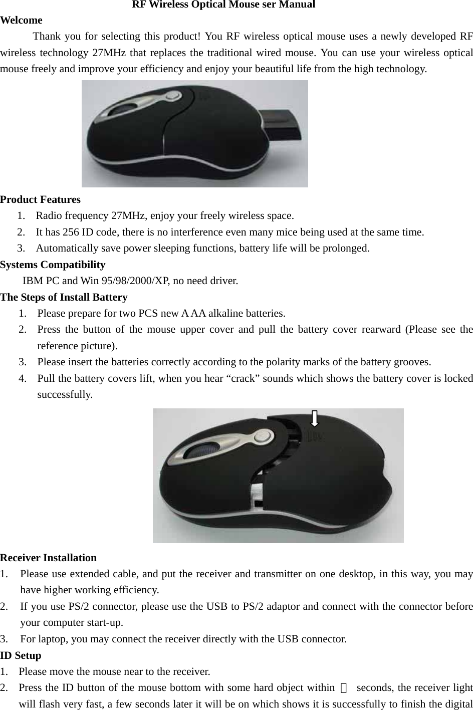 RF Wireless Optical Mouse ser Manual     Welcome  Thank you for selecting this product! You RF wireless optical mouse uses a newly developed RF wireless technology 27MHz that replaces the traditional wired mouse. You can use your wireless optical mouse freely and improve your efficiency and enjoy your beautiful life from the high technology.  Product Features   1. Radio frequency 27MHz, enjoy your freely wireless space. 2. It has 256 ID code, there is no interference even many mice being used at the same time. 3. Automatically save power sleeping functions, battery life will be prolonged. Systems Compatibility   IBM PC and Win 95/98/2000/XP, no need driver. The Steps of Install Battery   1. Please prepare for two PCS new A AA alkaline batteries. 2. Press the button of the mouse upper cover and pull the battery cover rearward (Please see the reference picture). 3. Please insert the batteries correctly according to the polarity marks of the battery grooves.   4. Pull the battery covers lift, when you hear “crack” sounds which shows the battery cover is locked successfully.                               Receiver Installation 1. Please use extended cable, and put the receiver and transmitter on one desktop, in this way, you may have higher working efficiency. 2. If you use PS/2 connector, please use the USB to PS/2 adaptor and connect with the connector before your computer start-up. 3. For laptop, you may connect the receiver directly with the USB connector. ID Setup 1. Please move the mouse near to the receiver. 2. Press the ID button of the mouse bottom with some hard object within  ５  seconds, the receiver light will flash very fast, a few seconds later it will be on which shows it is successfully to finish the digital 