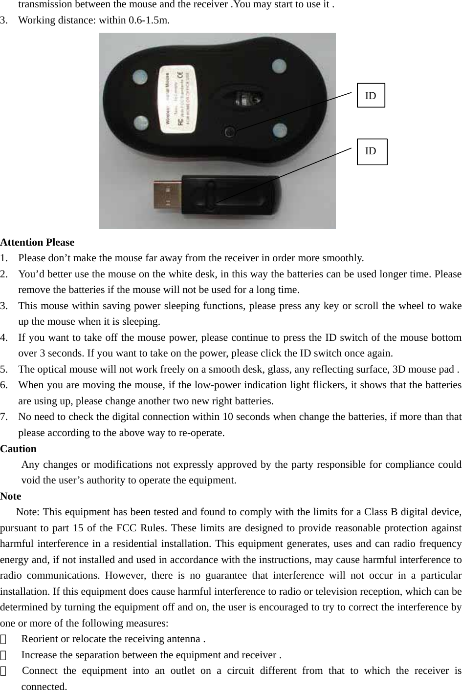 transmission between the mouse and the receiver .You may start to use it . 3. Working distance: within 0.6-1.5m.  Attention Please 1. Please don’t make the mouse far away from the receiver in order more smoothly. 2. You’d better use the mouse on the white desk, in this way the batteries can be used longer time. Please remove the batteries if the mouse will not be used for a long time. 3. This mouse within saving power sleeping functions, please press any key or scroll the wheel to wake up the mouse when it is sleeping.   4. If you want to take off the mouse power, please continue to press the ID switch of the mouse bottom over 3 seconds. If you want to take on the power, please click the ID switch once again. 5. The optical mouse will not work freely on a smooth desk, glass, any reflecting surface, 3D mouse pad . 6. When you are moving the mouse, if the low-power indication light flickers, it shows that the batteries are using up, please change another two new right batteries. 7. No need to check the digital connection within 10 seconds when change the batteries, if more than that please according to the above way to re-operate. Caution Any changes or modifications not expressly approved by the party responsible for compliance could void the user’s authority to operate the equipment. Note       Note: This equipment has been tested and found to comply with the limits for a Class B digital device, pursuant to part 15 of the FCC Rules. These limits are designed to provide reasonable protection against harmful interference in a residential installation. This equipment generates, uses and can radio frequency energy and, if not installed and used in accordance with the instructions, may cause harmful interference to radio communications. However, there is no guarantee that interference will not occur in a particular installation. If this equipment does cause harmful interference to radio or television reception, which can be determined by turning the equipment off and on, the user is encouraged to try to correct the interference by one or more of the following measures: ＊  Reorient or relocate the receiving antenna . ＊  Increase the separation between the equipment and receiver . ＊  Connect the equipment into an outlet on a circuit different from that to which the receiver is connected. ID ID 