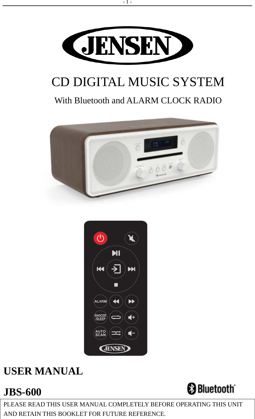   - 1 -    CD DIGITAL MUSIC SYSTEM   With Bluetooth and ALARM CLOCK RADIO                           USER MANUAL   JBS-600                         PLEASE READ THIS USER MANUAL COMPLETELY BEFORE OPERATING THIS UNIT AND RETAIN THIS BOOKLET FOR FUTURE REFERENCE.  