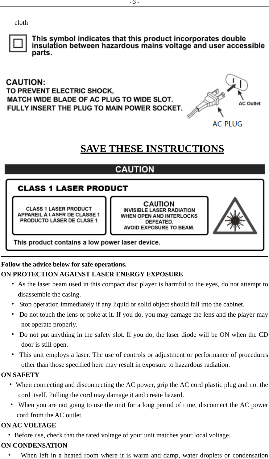   - 3 -   cloth  SAVE THESE INSTRUCTIONS  Follow the advice below for safe operations. ON PROTECTION AGAINST LASER ENERGY EXPOSURE •  As the laser beam used in this compact disc player is harmful to the eyes, do not attempt to disassemble the casing. • Stop operation immediately if any liquid or solid object should fall into the cabinet. • Do not touch the lens or poke at it. If you do, you may damage the lens and the player may not operate properly. • Do not put anything in the safety slot. If you do, the laser diode will be ON when the CD door is still open. • This unit employs a laser. The use of controls or adjustment or performance of procedures other than those specified here may result in exposure to hazardous radiation. ON SAFETY    •  When connecting and disconnecting the AC power, grip the AC cord plastic plug and not the cord itself. Pulling the cord may damage it and create hazard. • When you are not going to use the unit for a long period of time, disconnect the AC power cord from the AC outlet. ON AC VOLTAGE •  Before use, check that the rated voltage of your unit matches your local voltage. ON CONDENSATION •  When left in a heated room where it is warm and damp, water droplets or condensation 