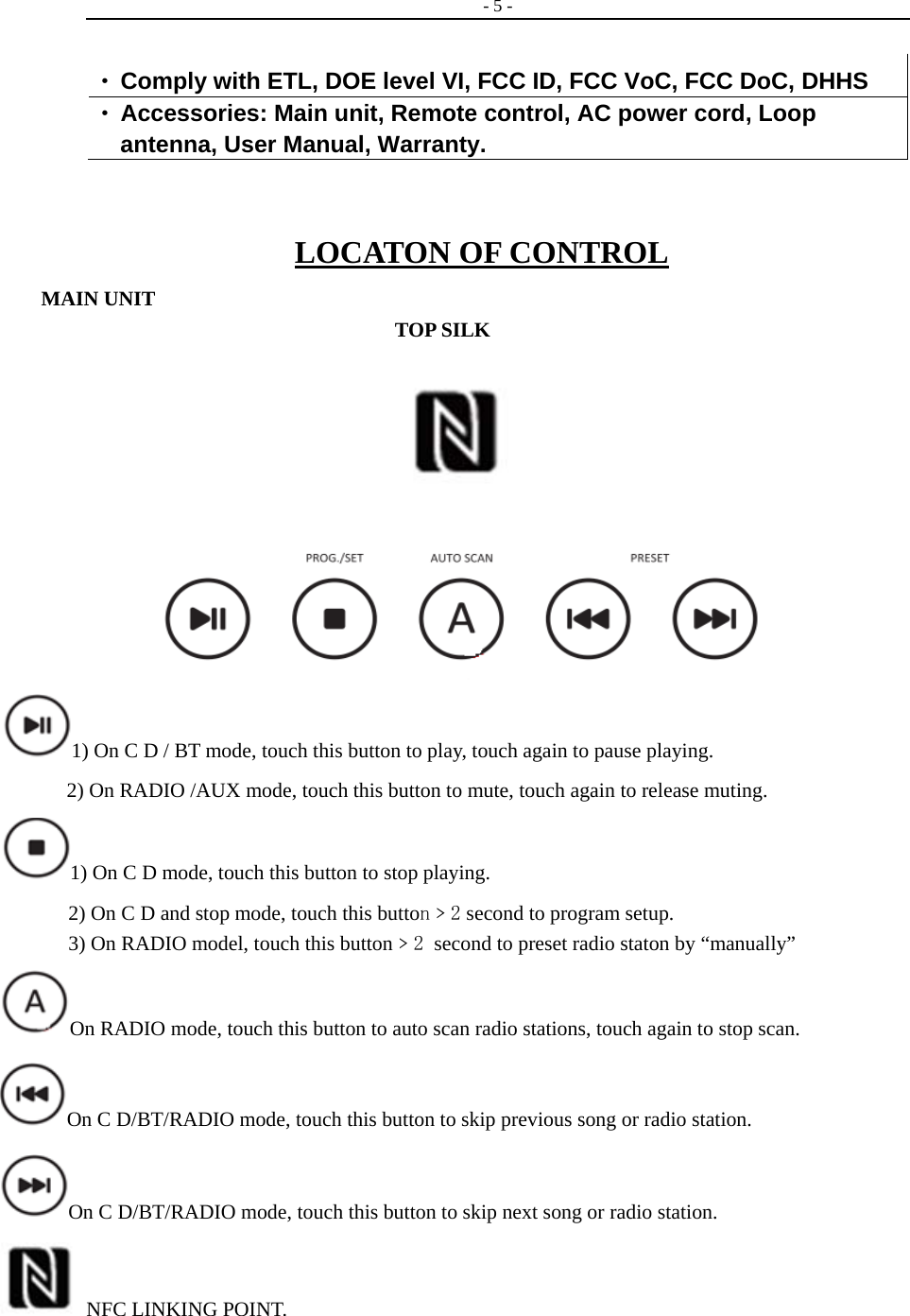   - 5 -   • Comply with ETL, DOE level VI, FCC ID, FCC VoC, FCC DoC, DHHS • Accessories: Main unit, Remote control, AC power cord, Loop antenna, User Manual, Warranty.  LOCATON OF CONTROL MAIN UNIT                                       TOP SILK                            1) On C D / BT mode, touch this button to play, touch again to pause playing.   2) On RADIO /AUX mode, touch this button to mute, touch again to release muting. 1) On C D mode, touch this button to stop playing.                     2) On C D and stop mode, touch this button﹥2 second to program setup.           3) On RADIO model, touch this button﹥2 second to preset radio staton by “manually”   On RADIO mode, touch this button to auto scan radio stations, touch again to stop scan. On C D/BT/RADIO mode, touch this button to skip previous song or radio station. On C D/BT/RADIO mode, touch this button to skip next song or radio station.   NFC LINKING POINT.                                         