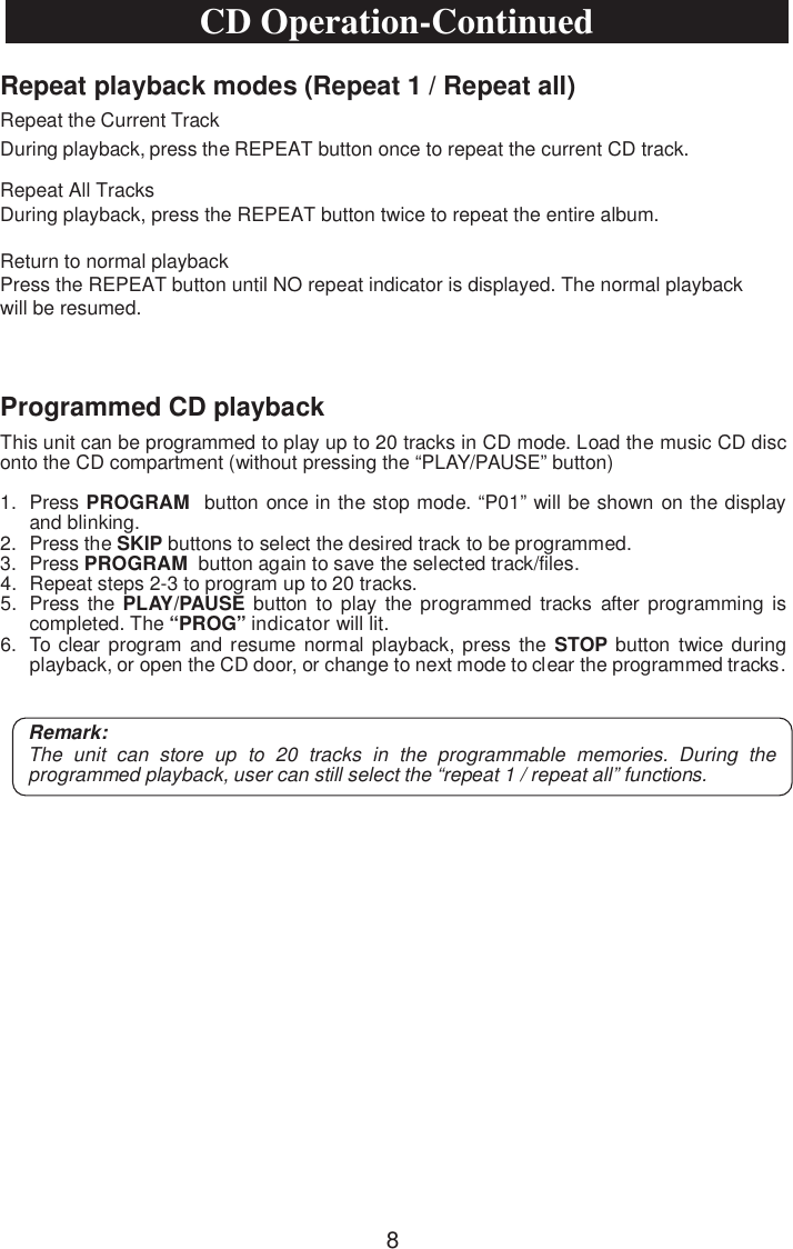 Repeat playback modes (Repeat 1 / Repeat all)Repeat the Current TrackRepeat All TracksDuring playback, press the REPEAT button twice to repeat the entire album.Return to normal playbackPress the REPEAT button until NO repeat indicator is displayed. The normal playbackwill be resumed.During playback, press the REPEAT button once to repeat the current CD track.Programmed CD playbackThis unit can be programmed to play up to 20 tracks in CD mode. Load the music CD disc onto the CD compartment (without pressing the “PLAY/PAUSE” button)1. Press PROGRAM button once in the stop mode. “P01” will be shown on the displayand blinking.2. Press the SKIP buttons to select the desired track to be programmed.3. Press PROGRAM button again to save the selected track/files.4. Repeat steps 2-3 to program up to 20 tracks.5. Press the  PLAY/PAUSE button to play the programmed tracks after programming iscompleted. The “PROG” indicator will lit.6. To clear program and resume normal playback, press the STOP button twice duringplayback, or open the CD door, or change to next mode to clear the programmed tracks.Remark:The unit can store up to 20 tracks in the programmable memories. During the programmed playback, user can still select the “repeat 1 / repeat all” functions.CD Operation-Continued8