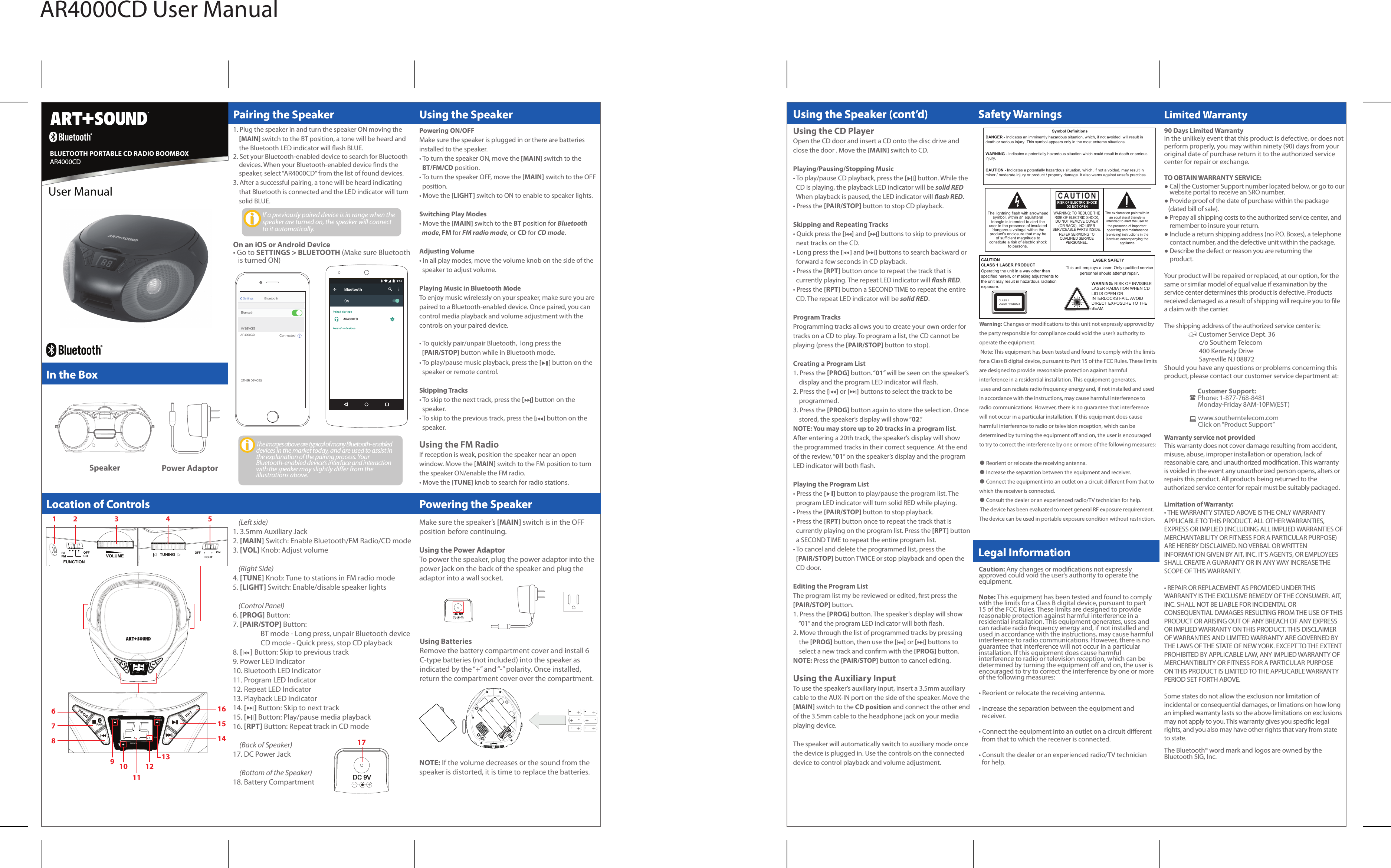 Symbol DefinitionsDANGER - Indicates an imminently hazardous situation, which, if not avoided, will result in death or serious injury. This symbol appears only in the most extreme situations.WARNING - Indicates a potentially hazardous situation which could result in death or seriousinjury.CAUTION - Indicates a potentially hazardous situation, which, if not a voided, may result inminor / moderate injury or product / property damage. It also warns against unsafe practices.The lightning flash with arrowheadsymbol, within an equilateraltriangle is intended to alert theuser to the presence of insulated‘dangerous voltage’ within theproduct’s enclosure that may beof sufficient magnitude toconstitute a risk of electric shockto persons.CAUTION LASER SAFETYCLASS 1 LASER PRODUCTThe exclamation point with inan equil ateral triangle is intended to alert the user tothe presence of importantoperating and maintenance(servicing) instructions in theliterature accompanying theappliance.WARNING: TO REDUCE THERISK OF ELECTRIC SHOCK,DO NOT REMOVE COVER(OR BACK) , NO USERSERVICEABLE PARTS INSIDE.REFER SERVICING TOQUALIFIED SERVICEPERSONNEL.CAUTIONRISK OF ELECTRIC SHOCKDO NOT OPENOperating the unit in a way other thanspecified herein, or making adjustments to the unit may result in hazardous radiation exposure.This unit employs a laser. Only qualified servicepersonnel should attempt repair.WARNING: RISK OF INVISIBLELASER RADIATION WHEN CDLID IS OPEN ORINTERLOCKS FAIL. AVOIDDIRECT EXPOSURE TO THEBEAM.CLASS 1LASER PRODUCTAR4000CD User ManualIn the BoxIn the BoxThe images above are typical of many Bluetooth- enabled  devices in the market today, and are used to assist in the explanation of the pairing process. Your Bluetooth-enabled device’s interface and interaction with the speaker may slightly dier from the illustrations above.Warranty service not providedThis warranty does not cover damage resulting from accident, misuse, abuse, improper installation or operation, lack of reasonable care, and unauthorized modication. This warranty is voided in the event any unauthorized person opens, alters or repairs this product. All products being returned to the authorized service center for repair must be suitably packaged.Limitation of Warranty:• THE WARRANTY STATED ABOVE IS THE ONLY WARRANTY APPLICABLE TO THIS PRODUCT. ALL OTHER WARRANTIES, EXPRESS OR IMPLIED (INCLUDING ALL IMPLIED WARRANTIES OF MERCHANTABILITY OR FITNESS FOR A PARTICULAR PURPOSE) ARE HEREBY DISCLAIMED. NO VERBAL OR WRITTEN  INFORMATION GIVEN BY AIT, INC. IT’S AGENTS, OR EMPLOYEES SHALL CREATE A GUARANTY OR IN ANY WAY INCREASE THE SCOPE OF THIS WARRANTY.• REPAIR OR REPLACEMENT AS PROVIDED UNDER THIS WARRANTY IS THE EXCLUSIVE REMEDY OF THE CONSUMER. AIT, INC. SHALL NOT BE LIABLE FOR INCIDENTAL OR CONSEQUENTIAL DAMAGES RESULTING FROM THE USE OF THIS PRODUCT OR ARISING OUT OF ANY BREACH OF ANY EXPRESS OR IMPLIED WARRANTY ON THIS PRODUCT. THIS DISCLAIMER OF WARRANTIES AND LIMITED WARRANTY ARE GOVERNED BY THE LAWS OF THE STATE OF NEW YORK. EXCEPT TO THE EXTENT PROHIBITED BY APPLICABLE LAW, ANY IMPLIED WARRANTY OF MERCHANTIBILITY OR FITNESS FOR A PARTICULAR PURPOSE ON THIS PRODUCT IS LIMITED TO THE APPLICABLE WARRANTY PERIOD SET FORTH ABOVE.Some states do not allow the exclusion nor limitation of incidental or consequential damages, or limations on how long an implied warranty lasts so the above limitations on exclusions may not apply to you. This warranty gives you specic legal rights, and you also may have other rights that vary from state to state.The Bluetooth® word mark and logos are owned by the Bluetooth SIG, Inc. Caution: Any changes or modications not expressly approved could void the user&apos;s authority to operate the equipment.Note: This equipment has been tested and found to comply with the limits for a Class B digital device, pursuant to part 15 of the FCC Rules. These limits are designed to provide reasonable protection against harmful interference in a residential installation. This equipment generates, uses and can radiate radio frequency energy and, if not installed and used in accordance with the instructions, may cause harmful interference to radio communications. However, there is no guarantee that interference will not occur in a particular installation. If this equipment does cause harmful interference to radio or television reception, which can be determined by turning the equipment o and on, the user is encouraged to try to correct the interference by one or more of the following measures:• Reorient or relocate the receiving antenna.• Increase the separation between the equipment and   receiver.• Connect the equipment into an outlet on a circuit dierent   from that to which the receiver is connected.• Consult the dealer or an experienced radio/TV technician   for help.Limited WarrantyLimited WarrantyUser ManualBLUETOOTH PORTABLE CD RADIO BOOMBOXAR4000CDONOFFPairing the SpeakerPairing the SpeakerBluetoothSettingsBluetoothMY DEVICESOTHER DEVICESAR4000CDConnectediAR4000CDUsing the SpeakerUsing the SpeakerLocation of ControlsLocation of ControlsSpeaker Power Adaptor90 Days Limited WarrantyIn the unlikely event that this product is defective, or does not perform properly, you may within ninety (90) days from your original date of purchase return it to the authorized service center for repair or exchange.TO OBTAIN WARRANTY SERVICE:● Call the Customer Support number located below, or go to our     website portal to receive an SRO number.● Provide proof of the date of purchase within the package   (dated bill of sale).● Prepay all shipping costs to the authorized service center, and    remember to insure your return.● Include a return shipping address (no P.O. Boxes), a telephone     contact number, and the defective unit within the package.● Describe the defect or reason you are returning the     product.Your product will be repaired or replaced, at our option, for the same or similar model of equal value if examination by the service center determines this product is defective. Products received damaged as a result of shipping will require you to le a claim with the carrier.The shipping address of the authorized service center is: Customer Service Dept. 36        c/o Southern Telecom        400 Kennedy Drive        Sayreville NJ 08872Should you have any questions or problems concerning this product, please contact our customer service department at:  Customer Support:                       Phone: 1-877-768-8481                       Monday-Friday 8AM-10PM(EST)                       www.southerntelecom.com                       Click on “Product Support”    (Left side)1. 3.5mm Auxiliary Jack  2. [MAIN] Switch: Enable Bluetooth/FM Radio/CD mode3. [VOL] Knob: Adjust volume    (Right Side)4. [TUNE] Knob: Tune to stations in FM radio mode5. [LIGHT] Switch: Enable/disable speaker lights        (Control Panel)6. [PROG] Button: 7. [PAIR/STOP] Button:   BT mode - Long press, unpair Bluetooth device  CD mode - Quick press, stop CD playback8. [     ] Button: Skip to previous track9. Power LED Indicator10. Bluetooth LED Indicator 11. Program LED Indicator12. Repeat LED Indicator13. Playback LED Indicator14. [     ] Button: Skip to next track15. [     ] Button: Play/pause media playback16. [RPT] Button: Repeat track in CD mode    (Back of Speaker)17. DC Power Jack    (Bottom of the Speaker)18. Battery CompartmentIf a previously paired device is in range when the  speaker are turned on, the speaker will connect to it automatically.On an iOS or Android Device• Go to SETTINGS &gt; BLUETOOTH (Make sure Bluetooth    is turned ON)1. Plug the speaker in and turn the speaker ON moving the     [MAIN] switch to the BT position, a tone will be heard and     the Bluetooth LED indicator will ash BLUE.2. Set your Bluetooth-enabled device to search for Bluetooth     devices. When your Bluetooth-enabled device nds the     speaker, select “AR4000CD” from the list of found devices.3. After a successful pairing, a tone will be heard indicating     that Bluetooth is connected and the LED indicator will turn     solid BLUE.Powering the SpeakerPowering the SpeakerPowering ON/OFFMake sure the speaker is plugged in or there are batteries installed to the speaker.• To turn the speaker ON, move the [MAIN] switch to the   BT/FM/CD position.• To turn the speaker OFF, move the [MAIN] switch to the OFF  position.• Move the [LIGHT] switch to ON to enable to speaker lights.Switching Play Modes• Move the [MAIN] switch to the BT position for Bluetooth   mode, FM for FM radio mode, or CD for CD mode.Adjusting Volume• In all play modes, move the volume knob on the side of the   speaker to adjust volume.Playing Music in Bluetooth ModeTo enjoy music wirelessly on your speaker, make sure you are paired to a Bluetooth-enabled device. Once paired, you can control media playback and volume adjustment with the controls on your paired device.• To quickly pair/unpair Bluetooth,  long press the    [PAIR/STOP] button while in Bluetooth mode.• To play/pause music playback, press the [     ] button on the  speaker or remote control.Skipping Tracks• To skip to the next track, press the [     ] button on the   speaker.• To skip to the previous track, press the [     ] button on the   speaker.Using the FM RadioIf reception is weak, position the speaker near an open window. Move the [MAIN] switch to the FM position to turnthe speaker ON/enable the FM radio.• Move the [TUNE] knob to search for radio stations.POWER PLAY/PAUSEPROGRPTVOLUMEOFFCDBTFMFUNCTIONTUNING ONOFFLIGHTPOWER PLAY/PAUSEPROGRPTDC 9V1 2 3 4 567816151491011121317Make sure the speaker’s [MAIN] switch is in the OFF position before continuing.Using the Power AdaptorTo power the speaker, plug the power adaptor into the power jack on the back of the speaker and plug the adaptor into a wall socket.DC 9VNOTE: If the volume decreases or the sound from the speaker is distorted, it is time to replace the batteries.+    -   +    -+    -   +   --    +    -   +Using BatteriesRemove the battery compartment cover and install 6 C-type batteries (not included) into the speaker as indicated by the “+” and “-” polarity. Once installed, return the compartment cover over the compartment.Using the CD PlayerOpen the CD door and insert a CD onto the disc drive andclose the door . Move the [MAIN] switch to CD.Playing/Pausing/Stopping Music• To play/pause CD playback, press the [     ] button. While the   CD is playing, the playback LED indicator will be solid RED   When playback is paused, the LED indicator will ash RED.• Press the [PAIR/STOP] button to stop CD playback.Skipping and Repeating Tracks• Quick press the [     ] and [     ] buttons to skip to previous or   next tracks on the CD.• Long press the [     ] and [     ] buttons to search backward or   forward a few seconds in CD playback.• Press the [RPT] button once to repeat the track that is   currently playing. The repeat LED indicator will ash RED.• Press the [RPT] button a SECOND TIME to repeat the entire  CD. The repeat LED indicator will be solid RED.Program TracksProgramming tracks allows you to create your own order fortracks on a CD to play. To program a list, the CD cannot beplaying (press the [PAIR/STOP] button to stop).Creating a Program List1. Press the [PROG] button. “01” will be seen on the speaker’s     display and the program LED indicator will ash.2. Press the [     ] or [     ] buttons to select the track to be     programmed. 3. Press the [PROG] button again to store the selection. Once    stored, the speaker’s display will show “02.”NOTE: You may store up to 20 tracks in a program list. After entering a 20th track, the speaker’s display will show the programmed tracks in their correct sequence. At the end of the review, “01” on the speaker’s display and the program LED indicator will both ash.Playing the Program List• Press the [     ] button to play/pause the program list. The   program LED indicator will turn solid RED while playing.• Press the [PAIR/STOP] button to stop playback.• Press the [RPT] button once to repeat the track that is   currently playing on the program list. Press the [RPT] button   a SECOND TIME to repeat the entire program list.• To cancel and delete the programmed list, press the   [PAIR/STOP] button TWICE or stop playback and open the   CD door.Editing the Program ListThe program list my be reviewed or edited, rst press the [PAIR/STOP] button.1. Press the [PROG] button. The speaker’s display will show    “01” and the program LED indicator will both ash.2. Move through the list of programmed tracks by pressing     the [PROG] button, then use the [     ] or [     ] buttons to     select a new track and conrm with the [PROG] button.NOTE: Press the [PAIR/STOP] button to cancel editing.Using the Auxiliary InputTo use the speaker’s auxiliary input, insert a 3.5mm auxiliarycable to the AUX-IN port on the side of the speaker. Move the [MAIN] switch to the CD position and connect the other end of the 3.5mm cable to the headphone jack on your media playing device. The speaker will automatically switch to auxiliary mode once the device is plugged in. Use the controls on the connecteddevice to control playback and volume adjustment.Warning: Changes or modications to this unit not expressly approved by the party responsible for compliance could void the user’s authority to operate the equipment. Note: This equipment has been tested and found to comply with the limits for a Class B digital device, pursuant to Part 15 of the FCC Rules. These limits are designed to provide reasonable protection against harmful interference in a residential installation. This equipment generates, uses and can radiate radio frequency energy and, if not installed and used in accordance with the instructions, may cause harmful interference to radio communications. However, there is no guarantee that interference will not occur in a particular installation. If this equipment does cause harmful interference to radio or television reception, which can be determined by turning the equipment o and on, the user is encouraged to try to correct the interference by one or more of the following measures: ● Reorient or relocate the receiving antenna.● Increase the separation between the equipment and receiver.● Connect the equipment into an outlet on a circuit dierent from that to                          which the receiver is connected.● Consult the dealer or an experienced radio/TV technician for help. The device has been evaluated to meet general RF exposure requirement. The device can be used in portable exposure condition without restriction.Using the Speaker (cont’d)Using the Speaker (cont’d)Legal InformationLegal InformationSafety WarningsSafety Warnings