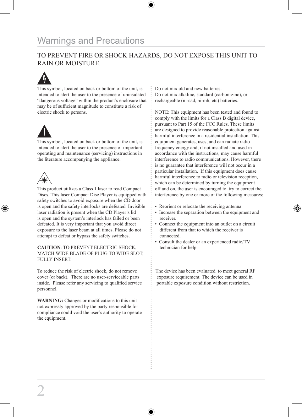 2This symbol, located on back or bottom of the unit, is intended to alert the user to the presence of uninsulated “dangerous voltage” within the product’s enclosure that may be of sufﬁcient magnitude to constitute a risk of electric shock to persons.This symbol, located on back or bottom of the unit, is intended to alert the user to the presence of important operating and maintenance (servicing) instructions in the literature accompanying the appliance.This product utilizes a Class 1 laser to read Compact Discs. This laser Compact Disc Player is equipped with safety switches to avoid exposure when the CD door is open and the safety interlocks are defeated. Invisible laser radiation is present when the CD Player’s lid is open and the system’s interlock has failed or been defeated. It is very important that you avoid direct exposure to the laser beam at all times. Please do not attempt to defeat or bypass the safety switches.CAUTION: TO PREVENT ELECTRIC SHOCK, MATCH WIDE BLADE OF PLUG TO WIDE SLOT, FULLY INSERT.To reduce the risk of electric shock, do not remove               The device has been evaluated  to meet general RFcover (or back).  There are no user-serviceable parts              exposure requirement. The device can be used ininside.  Please refer any servicing to qualiﬁed service            portable exposure condition without restriction.personnel.WARNING: Changes or modiﬁcations to this unit not expressly approved by the party responsible for compliance could void the user’s authority to operate the equipment.Do not mix old and new batteries.Do not mix alkaline, standard (carbon-zinc), or rechargeable (ni-cad, ni-mh, etc) batteries.NOTE: This equipment has been tested and found to comply with the limits for a Class B digital device, pursuant to Part 15 of the FCC Rules. These limits are designed to provide reasonable protection against harmful interference in a residential installation. This equipment generates, uses, and can radiate radio frequency energy and, if not installed and used in accordance with the instructions, may cause harmful interference to radio communications. However, there is no guarantee that interference will not occur in a particular installation.  If this equipment does cause harmful interference to radio or television reception, which can be determined by turning the equipment off and on, the user is encouraged to  try to correct the interference by one or more of the following measures:•  Reorient or relocate the receiving antenna.•  Increase the separation between the equipment and receiver.•  Connect the equipment into an outlet on a circuit different from that to which the receiver is connected.•  Consult the dealer or an experienced radio/TV technician for help.                                                                                                       Warnings and PrecautionsTO PREVENT FIRE OR SHOCK HAZARDS, DO NOT EXPOSE THIS UNIT TO RAIN OR MOISTURE.